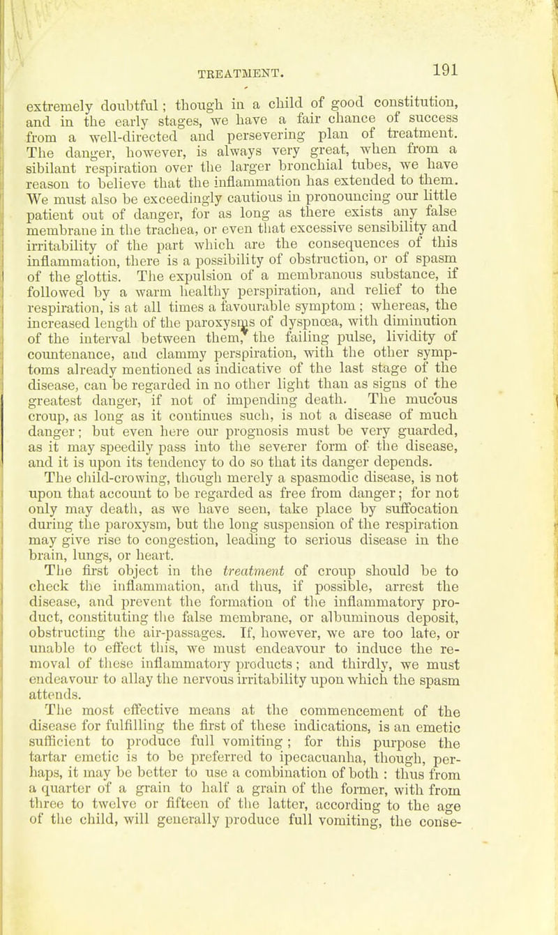 \ 'l TEEATMBNT. 191 extremely doubtful; though in a child of good constitution, and in the early stages, we have a fair chance of success from a well-directed and persevering plan of treatment. The danger, however, is always very great, when from a sibilant respiration over the larger bronchial tubes, we have reason to believe that the inflammation has extended to them. We must also be exceedingly cautious in pronouncing our little patient out of danger, for as long as there exists any false membrane in the trachea, or even that excessive sensibility and in-itability of the part which are the consequences of this inflammation, there is a possibility of obstruction, or of spasm of the glottis. The expulsion of a membranous substance, if followed by a warm healthy perspiration, and relief to the respiration, is at all times a favourable symptom ; whereas, the increased length of the paroxysms of dyspnoea, with diminution of the interval between them, the failing pulse, lividity of countenance, and clammy perspiration, with the other symp- toms already mentioned as indicative of the last stage of the disease, can be regarded in no other light than as signs of the greatest danger, if not of impending death. The mucous croup, as long as it continues such, is not a disease of much danger; but even here our prognosis must be very guarded, as it may speedily pass into the severer form of the disease, and it is upon its tendency to do so that its danger depends. The cliild-crowing, though merely a spasmodic disease, is not upon that account to be regarded as free from danger; for not only may death, as we have seen, take place by suffocation during the paroxysm, but the long suspension of the respiration may give rise to congestion, leading to serious disease in the brain, lungs, or heart. The first object in the treatment of croiip should be to check the inflammation, and thus, if possible, arrest the disease, and prevent the formation of the inflammatory pro- duct, constituting the false membrane, or albuminous deposit, obstructing the air-passages. If, however, we are too late, or unable to etfect this, we must endeavour to induce the re- moval of tliese inflammatory products; and thirdly, we must endeavour to allay the nervous irritability upon which the spasm attends. The most effective means at the commencement of the disease for fulfilling the first of these indications, is an emetic sufficient to produce full vomiting; for this purpose the tartar emetic is to be preferred to ipecacuanha, though, per- haps, it may be better to use a combination of both : thus from a quarter of a grain to half a grain of the former, with from three to twelve or fifteen of the latter, according to the age of tlie child, will generally produce full vomiting, the corise-