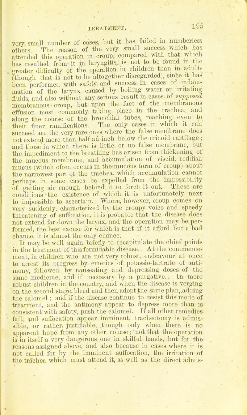 very small number of cases, but it has failed in nimiberless others. The reason of the very small success which has attended this operation in croup, compared with that which has resulted from it in laryngitis, is not to be found m the greater difficulty of the operation in children than in adults (though that is not to be altogether disregarded), smbe it has been performed with safety and success in cases of mfiam- mation of the larynx caused by boiling water or irritating fluids, and also without any serious result m cases-, of supposed membranous croup, but upon the fact of the membranous effusion most commonly taking place in the trachea, and along the course of the bronchial tubes^ reaching even to their finer ramifications. The only cases in which it can succeed are the very rare ones where the false membrane does not extend more than half an inch below the cricoid cartilage ; and those'in which there is little or no false membrane, but the impediment to the breathing has arisen from thickening_ of the mucous membrane, and accumulation of viscid, reddish mucus (which often occurs in tlie-muconis form of croup) about the narrowest part of the trachea, which accumulation cannot perhaps in some cases be expelled from the impossibility of getting air enough beliind it to forcB it out. These are conditions ' the existence of which it is unfortunately next to impossible to ascertain. Where, however, croup comes on very suddenly, characterized by the croupy voice and speedy threatening of suffocation, it is probable that the disease does not extend far down the larynx, and the operation may be per- formed, the best excuse for which is that if it afford but a bad chance, it is almost the only chance. It may be well again briefly to recapiti.ilate the chief points . in the treatment of this formidable disease. At the commence- ment, in children who are not very robust, endeavour' at once to arrest its progress by emetics of potassio-tartrate of anti- mony, followed by nauseating and depressing doses of the same medicine, and if necessary by a purgative.. In more robust children in the country, and when the disease is verging on the second stage, bleed and then adopt the same plan,.addiug the calomel; and if the disease continue to resist this mode of treatment, and the antimony appear to depress more than is consisteut with safety, push the calomel. If all other remedies fail, and suflbcation appear imminent, tracheotomy is admis- sible, or rather, justiiiable, .though only when there is no apparent hope from any other course; not that the operation is in itself a very dangerous one in skilful hands, but for the reasons assigned above, and also because in cases where it is not called for by the imminent suffocation, the irritation'of the trachea which must attend it, as well as the direct admis-