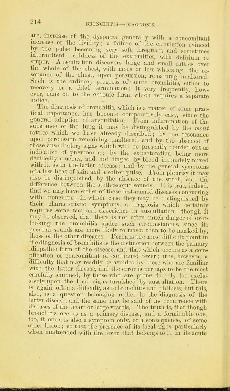 214: BEONCHITIS—DIAGNOSIS. are, increase of the dyspnoea, generally with a concomitant increase of the lividity; a failure of the circulation evinced py the pulse becoming very soft, irregular, and sometimes intermittent; coldness of the extremities, with delirium or stupor. Auscultation discovers large and small rattles over the whole of the chest, with more or less wheezing ; the re- sonance of the chest, upon percussion, remaining unaltered. Sucli is the ordinary progress of -acute bronchitis, either to recovery or a fatal termination; it very frequently, how- ever, runs on to the chronic form, which requu-es a separate notice. The diagnosis of bronchitis, which is a matter of some prac- tical importance, has become comparatively easy, since the general adoption of auscultation. From inflammation of the substance of the lung it may be distinguished by the moist rattles which we have already described; by the resonance upon percussion remaining unaltered, and by tlie absence of those auscultatory signs which will be presently pointed out as indicative of pneumonia; by the expectoration being more decidedly mucous, and not tinged by blood intimately mixed with it, as in tiie latter disease; and by the general symptoms of a less heat of skin and a softer pulse. From pleurisy it may also be distinguished, by the absence of the stitch, and the difference between the stethoscopic sounds. It is true, indeed, that we may have either of tliese last-named diseases concurring with bronchitis ; in which case they may be distinguished by their characteristic symptoms, a diagnosis which certainly requires some tact and experience in auscultation; though it may be observed, that there is not often much danger of over- looking the bronchitis under such circumstances, since its peculiar sounds are more likely to mask, than to be masked by, those of the other diseases. Perhaps the most difficult point in the diagnosis of bronchitis is the distinction between the primary idiopathic form of the disease, and that which occurs as a com- plication or concomitant of continued fever ; it is, however, a difficulty that may readily be avoided by those who are familiar with the latter disease, and the error is perhaps to be the most carefully shunned, by those who are prone to rely too exclu- sively upon the local signs furnished by auscultation. There is, again, often a difficulty as to bronchitis and phthisis, but this, also, is a question belonging rather to the diagnosis of the latter disease, and tlie same may be said of its occurrence with diseases of the heart or large vessels. The truth is, tliat though bronchitis occurs as a primary disease, and a formidable one, too, it often is also a symptom only, or a consequence, of some other lesion; so that the presence of its local signs, particularly when unattended with the fever that belongs to it, in its acute