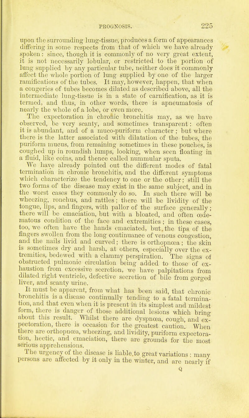 upon the surrounding lung-tissue, produces a form of appearances differing in some respects from that of whicli we have already spoken: since, though it is commonly of no veiy great extent, it is not necessarily lobular, or restricted to the portion of lung supplied by any particular tube, neither does it commonly affect the whole portion of lung supplied by one of the larger ramifications of the tubes. It may, however, happen, tliat when a congeries of tubes becomes dilated as described above, all the intermediate lung-tissue is in a state of carnification, as it is termed, and thus, in other words, there is apneumatosis of nearly the whole of a lobe, or even more. The expectoration in chronic bronchitis may, as we have observed, be very scanty, and sometimes transparent: often it is abundant, and of a muco-puriform clmracter ; but where tliere is tlse latter associated witli dilatation of the tubes, the puriform mucus, from remaining sometimes in these pouches, is couglied up in roundish lumps, looking, when seen floating in a fluid, like coins, and thence called nummular sputa. We have already pointed out the different modes of fatal termination in chronic bronchitis, and the different symptoms which characterize the tendency to one or the other; still the two forms of the disease may exist in the same subject, and in the worst cases they commonly do so. In such there will be wheezing, ronchus, and rattles; there will be lividity of the tongue, hps, and fingers, with pallor of the surface generally ; there will be emaciation, but with a bloated, and often cede- matous condition of the face and extremities ; in these cases, too, we often have the hands emaciated, but.the tips of the fingers swollen from the long continuance of venous congestion, and the nails livid and ciirved; tliere is orthopncea; the skin is sometimes dry and harsh, at others, especially over the ex- tremities, bedewed with a clammy perspiration. The signs ot obstructed pulmonic circulation being added to those of ex- haustion from excessive secretion, we have palpitations from dilated right ventricle, defective secretion of bile from gorged liver, and scanty urine. It must be apparent, from what has been said, that chronic bronchitis is a disease continually tending to a fatal termina- tion, and that even when it is present in its simplest and mildest form, there is danger of those additional lesions which bring about this result. Whilst there are dyspnoea, cough, and ex- pectoration, there is occasion for the greatest caution'. When there are orthopncea, wheezing, and lividity, puriform expectora- tion, hectic, and emaciation, there are grounds for the most serious apprehensions. The urgency of the disease is liable.to great variations ■ many persons are affected by it only in the winter, and are nearly if Q