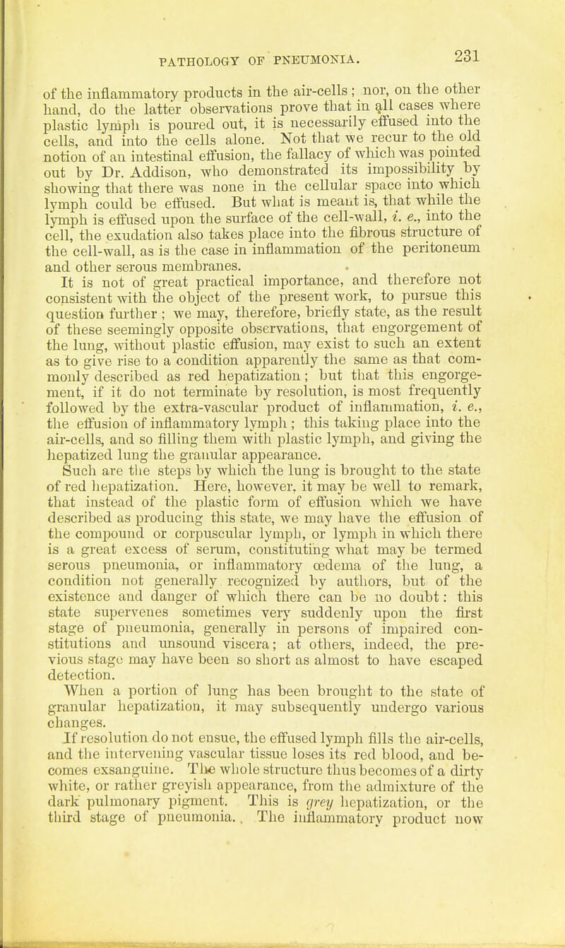 PATHOLOGY OP PNEUMONIA. of the inflammatory products in the air-cells; nor, ou the other hand, do the latter observations prove that in g,ll cases where plastic lynipli is poured out, it is necessarily effused mto the cells, and into the cells alone. Not that we recur to the old notion of an intestinal effusion, the fallacy of which was pointed out by Dr. Addison, who demonstrated its impossibility by showing that there was none in the cellular space into which lymph could be effused. But what is meant is, that while the lymph is effused upon the surface of the cell-wall, i. e., into the cell, the exudation also takes place into the fibrous structure of the cell-wall, as is the case in inflammation of the peritoneum and other serous membranes. It is not of great practical importance, and therefore not consistent with the object of the present work, to pursue this question furtlier ; we may, therefore, briefly state, as the result of these seemingly opposite observations, that engorgement of the lung, without plastic effusion, may exist to such an extent as to give rise to a condition apparently the same as that com- monly described as red hepatization; but that this engorge- ment, if it do not terminate by resolution, is most frequently followed by the extra-vascular product of inflammation, i. e., the effusion of inflammatory lymph ; this taking place into the air-cells, and so fllling them with plastic lymph, and giving the hepatized lung the granular appearance. Such are tlie steps by which the lung is brought to the state of red hepatization. Here, however, it may be well to remark, that instead of the plastic form of effusion which we have described as producing this state, we may have the effusion of the compound or corpuscular lymph, or lymph in which there is a great excess of serum, constituting what may be termed serous pneumonia, or inflammatory oedema of the lung, a condition not generally recognized by authors, but of the existence and danger of which there can be no doubt: this state supervenes sometimes very suddenly upon the fli-st stage of pneumonia, generally in persons of impaired con- stitutions and unsound viscera; at others, indeed, the pre- vious stage may have been so short as almost to have escaped detection. When a portion of lung has been brought to the state of granular hepatization, it may subsequently undergo various changes. If resolution do not ensue, the effused lymph fills the air-cells, and the intervening vascular tissue loses its red blood, and be- comes exsanguine. Tlie whole structure thus becomes of a dirty white, or rather greyish appearance, from the admixture of the dark pulmonary pigment. This is grey hepatization, or tlie tliird stage of pneumonia., The inflammatory product now