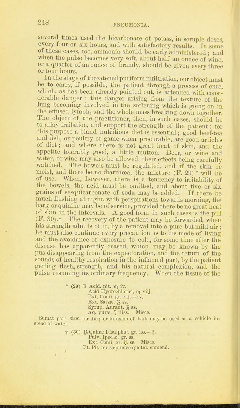 PNEUMONIA. several times used the bicarbonate of potass, in scruple doses, every four or six liours, and with satisfactory results. In some of these cases, too, ammonia should be early administered ; and when the pulse becomes very soft, about half an ounce of wine, or a quarter of an ounce of brandy, sliould bo given every three or four hours. In the stage of threatened puriform infiltration, our object must be to carry, if possible, the patient through a process of cure, which, as has been already pointed out, is attended with consi- derable danger : this danger arising from the textui'c of the lung becoming involved in the softening which is going on in the effused lymph, and the whole mass breaking down together. The object of the practitioner, tlien, in such cases, should be to allay irritation, and support the sti-ength of tlie patient: for this purpose a bland nutritious chet is essential; good beef-tea and lish, or poultry or game when procurable, are good articles of diet; and where there is not great heat of skin, and the appetite tolerably good, a little mutton. Beer, or wine and water, or wine may also be allowed, their effects being carefully watched. The bowels must be regulated, and if the skin be moist, and tliere be no diarrhoea, the mixture (F. 29) * will be of use. When, however, there is a tendency to irritabihty of the bowels, the acid must be omitted, and about tive or six grains of sesquicarbouate of soda may be added. If there be much flushing at night, with perspirations towards morning, the bark or quinine may be of service, provided there be no great heat of skin in tiie intervals. A good form in such cases is the pill (F. 30).t The recovery of the patient may be forwarded, when his strength admits of it, by a removal into a pure but mild air ; he must also continue every precaution as to his mode of living and the avoidance of exposm'e to cold, for some time after the disease has apparently ceased, which may be Itnown by the pus disappearing from the expectoration, and tlie return of the sounds of healthy respiration in the inflamed part, by the patient getting flesh, strength, and his natural complexion, and the pulse resuming its ordinary frequency. When the tissue of the * (29) |b Acid. nit. y)\ iv. Acid Hydroc'lilorici, viij. Ext. {'oiiii, gr. xij.—xv. Ext. Savzaj. 3 ss. Syrup. Aurant. J ss. Aq. purEB, 5 ii'ss. Misce. Sumat part. Siam ter die; or infusion of baric may be used as a veliicle in- stead of water. t (30) ^.QulnsB Disulphat. gr. iss.—ij. Tulv. Ipecac, gr. ss. Ext. Conii, gr. ij. ss. Mlsce. Ft. J'il. ter stepiusve quotid. aumend.