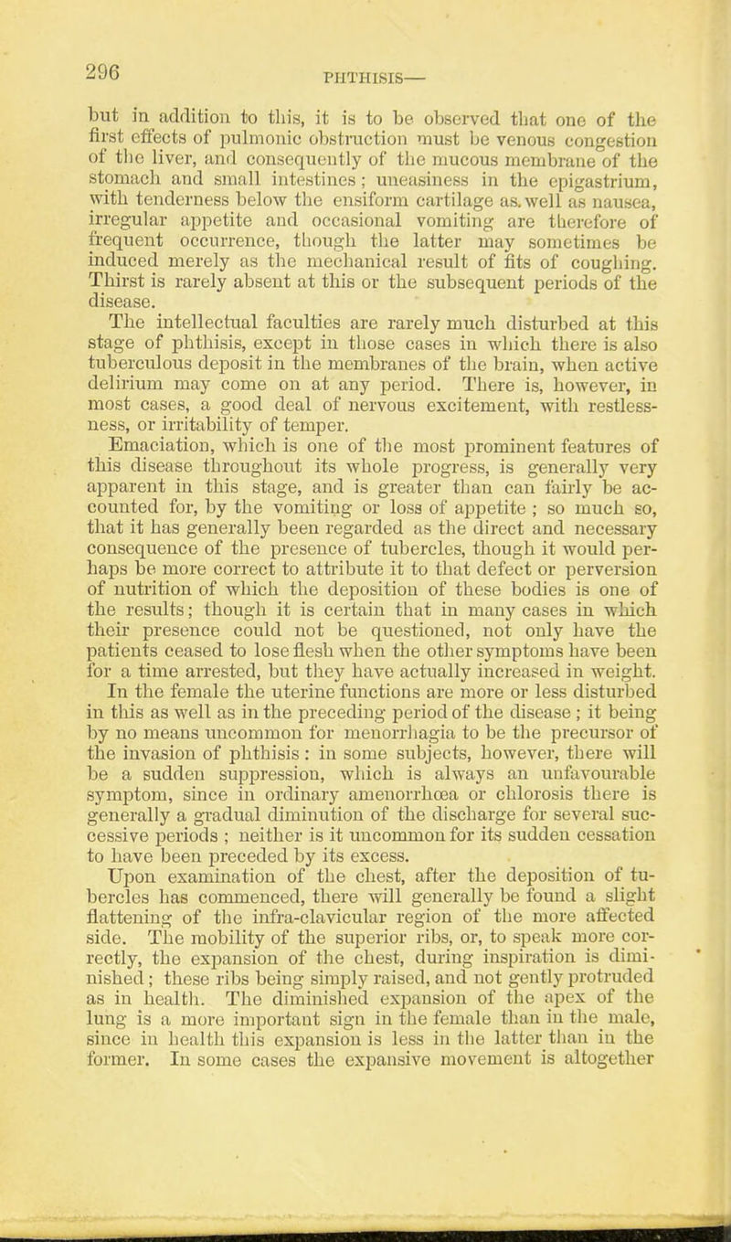 PHTHISIS— but in addition to this, it is to be observed that one of the first effects of pulmonic obstmction must be venous congestion of the liver, and consequently of the mucous membrane of the stomach and small intestines ; uneasiness in the epigastrium, with tenderness below the ensiform cartilage as. well as nausea, irregular appetite and occasional vomiting are therefore of frequent occurrence, though the latter may sometimes be induced merely as the mechanical result of iSts of coughing. Thirst is rarely absent at this or the subsequent periods of the disease. The intellectual faculties are rarely much disturbed at this stage of phthisis, except in those cases in which there is also tuberculous deposit in the membranes of the brain, when active delirium may come on at any period. There is, however, in most cases, a good deal of nervous excitement, with restless- ness, or irritability of temper. Emaciation, which is one of the most prominent features of this disease throiTghout its whole progress, is generally very apparent in this stage, and is greater than can fairly be ac- counted for, by the vomiting or loss of appetite ; so much so, that it has generally been regarded as the direct and necessary consequence of the presence of tubercles, though it would per- haps be more correct to attribute it to that defect or perversion of nutrition of which the deposition of these bodies is one of the results; though it is certain that in many cases in which their presence could not be questioned, not only have the patients ceased to lose flesh when the other symptoms have been for a time arrested, but tliey have actually increased in weight. In the female the uterine functions are more or less disturbed in this as well as in the preceding period of the disease ; it being by no means uncommon for menorrhagia to be the precursor of the invasion of phthisis: in some subjects, however, there will be a sudden suppression, which is always an unfavourable symptom, since in ordinary amenorrha3a or chlorosis there is generally a gi'adual diminution of the discharge for several suc- cessive periods ; neither is it uncommon for its sudden cessation to have been preceded by its excess. Upon exammation of the chest, after the deposition of tu- bercles has commenced, there will generally be found a slight flattening of tiie infra-clavicular region of tlie more alFected side. The mobility of the superior ribs, or, to speak more cor- rectly, the expansion of the chest, during inspiration is dimi- nished ; these ribs being simply raised, and not gently protruded as in health. The diminished expansion of the apex of the lung is a more important sign in the female than in tlie male, since in health this expansion is less in tlie latter than in the former. In some cases the expansive movement is altogether