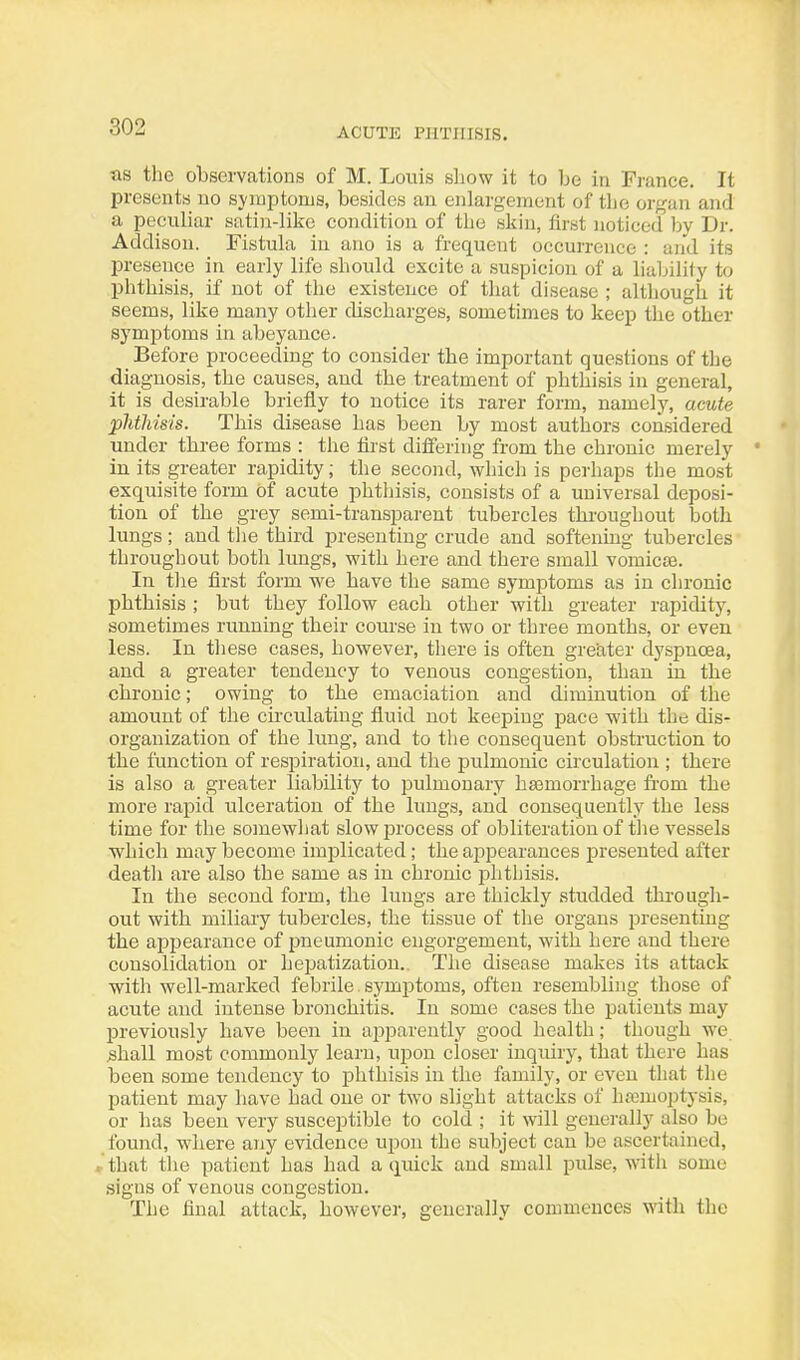 as the observations of M. Louis show it to he in France. It presents no symptorus, besides an enlargement of the organ and a peculiar satin-like condition of the skin, first noticed bv Dr. Addison. Fistula in ano is a frequent occurrence : aiid its presence in early life should excite a suspicion of a liability to phthisis, if not of the existence of that disease ; altliough it seems, like many other discharges, sometimes to keep the other symptoms in abeyance. Before proceeding to consider the important questions of the diagnosis, the causes, and the treatment of phthisis in general, it is desirable briefly to notice its rarer form, namelj^ acute phthisis. This disease has been by most authors considered under three forms : the lirst differing from the chronic merely in its greater rapidity; the second, which is perhaps the most exquisite form Of acute phthisis, consists of a universal deposi- tion of the grey semi-transparent tubercles thi'oughout botli lungs; and the third presenting crude and softening tubercles throughout botli lungs, with here and there small vomica. In the first form we have the same symptoms as in chronic phthisis ; but they follow each other with greater rapidity, sometimes running their course in two or three months, or even less. In these cases, however, there is often greater dj'spnoea, and a greater tendency to venous congestion, than in the chronic; owing to the emaciation and diminution of the amount of the circulating fluid not keeping pace with the dis- organization of the lung, and to the consequent obstruction to the function of respiration, and the pulmonic circulation ; there is also a greater liability to pulmonary ha3morrhage from the more rapid ulceration of the limgs, and consequently the less time for the somewhat slowiDrocess of obliteration of the vessels which may become implicated; the appearances presented after death are also the same as in chronic phthisis. In the second form, the lungs are thickly studded through- out with miliary tubercles, the tissue of the organs presenting the appearance of pneumonic engorgement, with here and there consolidation or heijatization.. The disease makes its attack with well-marked febrile symptoms, often resembling those of acute and intense bronchitis. In some cases the patients may previously have been in apparently good health; though we .shall most commonly learn, upon closer inquiry, that there has been some tendency to phthisis in the family, or even that the patient may have had one or two slight attacks of hemoptysis, or has been very susceptible to cold ; it will generally also be found, where any evidence uijon the subject can be ascertained, »that the patient has had a quick and small pulse, with some signs of venous congestion. The final attack, however, generally commences with the