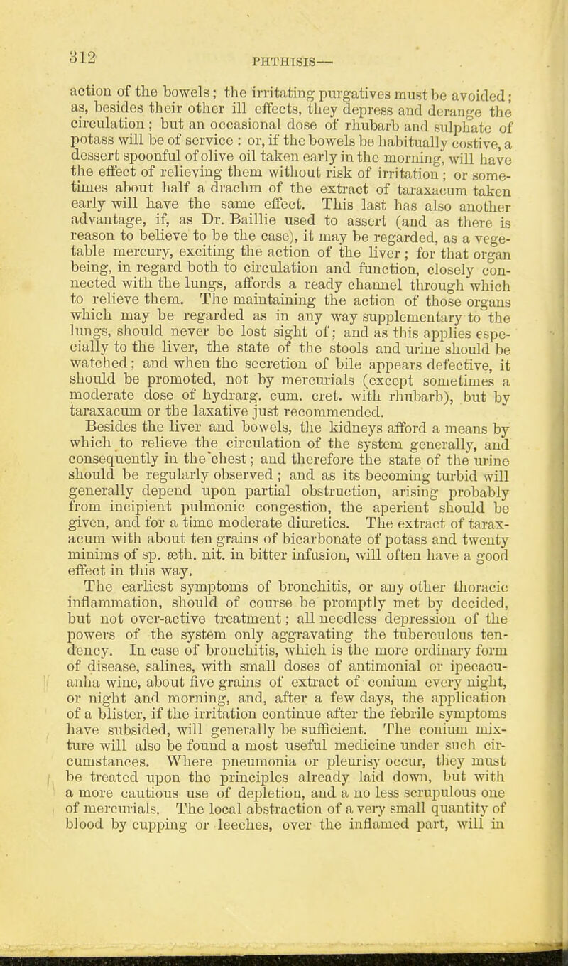 action of the bowels; the irritating purgatives must be avoided; as, besides their other ill effects, tlicy depress and derange the circulation ; but an occasional dose of rhubarb and sulphate of potass will be of service : or, if the bowels be habitually costive, a dessert spoonful of olive oil taken early in the morning, will have the effect of relieving them witliout risk of irritation ; or some- times about half a drachm of the extract of taraxacum taken early will have the same effect. This last has also another advantage, if, as Dr. Baillie used to assert (and as tliere is reason to believe to be the case), it may be regarded, as a vege- table mercury, exciting the action of the liver ; for that organ being, in regard both to circulation and function, closely con- nected with the lungs, affords a ready channel tlirough which ' to relieve them. The maintaining the action of those organs ! which may be regarded as in any way supplementary to the - lungs, should never be lost sight of; and as this applies espe- cially to the liver, the state of the stools and urine should be : watched; and when the secretion of bile appears defective, it should be promoted, not by mercurials (except sometimes a moderate dose of hydrarg. cum. cret. with rhubarb), but by , taraxacum or the laxative just recommended. ] Besides the liver and bowels, tlie kidneys afford a means by ' which to relieve the circulation of the system generally, and j consequently in the'cliest; and therefore the state of the m-ine I should be regularly observed; and as its becoming turbid will ' generally depend upon partial obstruction, arising probably j from incipient pulmonic congestion, the aperient should be given, and for a time moderate diuretics. The extract of tarax- acum with about ten grains of bicarbonate of potass and twenty minims of sp. seth. nit. in bitter infusion, will often have a good effect in this way. The earliest symptoms of bronchitis, or any other thoracic inflammation, should of course be promptly met by decided, but not over-active ti-eatment; all needless depression of the ', powers of the system only aggi-avating the tuberculous ten- dency. In case of bronchitis, which is the more ordinary form of disease, salines, with small doses of antimonial or ipecacu- anha wine, about five grains of extract of conium every night, or night and morning, and, after a few days, the application , of a blister, if the irritation continue after the febrile symptoms j have subsided, will generally be sufficient. The conium mix- ture will also be found a most useful medicine under such cir- j cumstances. Where pneumonia or ijlem-isy occur, they must i 1^ be treated upon the principles already laid down, but with j a more cautious use of depletion, and a no less scrupulous one ' of mercurials. The local abstraction of a very small quantity of j blood by cupjjing or leeches, over the inflamed part, will in ; i