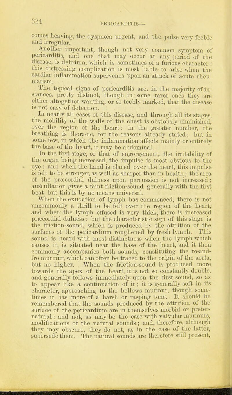 PERICARDITIS— comes heaving, the dyspna3a urgent, and the pulse \ery feeble and irregular. Another important, thougli not v^ry common symptom of pericarditis, and one that may occur at any period of the disease, is delirium, which is sometimes of a furious cliaracter : this distressing complication is most liable to arise when the cardiac inflammation suj^eiTenes upon an attack of acute rheu- inatism. The topical signs of pericarditis are, in the majority of in- stances, pretty distinct, though in some rarer ones they are either altogether wanting, or so feebly marked, that the disease is not easy of detection. In nearly all eases of this disease, and through all its stages, the mobility of the walls of the chest is obviously diminished, over the region of the heart: in the greater number, the breathing is thoracic, for the reasons already stated; but in some few, in which the inflammation aiiects mainly or entirely the base of the heart, it may be abdominal. In the first stage, or that of engorgement, the irritability of the organ being increased, the impulse is most obvious to the eye ; and wlien the hand is placed over the heart, this impulse is felt to be stronger, as well as sharper than in health; the area of the prsecordial dulness upon percussion is not increased ; auS'cultation gives a faint friction-sound generally with the fii'st beat, but this is by no means universal. When the exudation of lymph has commenced, there is not uncommonly a thrill to be felt over the region of the heart, and when the lymjjh effused is very tliick, tliere is increased pra3cordial dulness : but the characteristic sign of this stage is the friction-sound, which is produced by the attrition of the surfaces of the pericardium roughened by fresh lympli. This sound is laeard with most distinctness when the lymph which causes it, is situated near the base of the heart, and it then commonly accompanies both sounds, constituting the to-and- fro murmui-, which can often be traced to the origin of tlie aorta, but no higher. When the friction-sound is produced more towards the apex of the heart, it is not so constantly double, and generally follows immediately upon the first sound, so as to a^Dpear like a continuation of it; it is generally soft in its character, approaching to the bellows murmur, though some- times it has more of a harsh or rasping tone. It should be remembered that the sounds produced by the attrition of the surface of the pericardium are in themselves morbid or preter- natural ; and not, as may be the case with valvular murmurs, modifications of the natural soimds ; and, therefore, althougli they may obscure, they do not, as in the case of the latter, supersede them. The natural sounds are therefore still present.