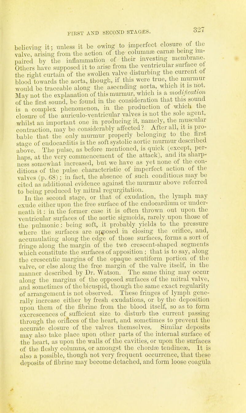 FIEST AND SECOND STAGES. believina- it; uuless it be owing to imperfect closure of tlie valve, arising from the action of the columnse carnse being im- paired by the inflammation of their investing membrane Others have supposed it to arise from the ventncu ar surface oi the right cm-tain of the swollen valve disturbing the current of blood towards the aorta, though, if this were true the murmur would be traceable along the ascending aorta, which it is not. May not the explanation of this murmur, which is a modification of the first sound, be found in the consideration that this sound is a complex phenomenon, in the production of which the closm-e of the auriculo-ventricular valves is not the sole agent, whilst an important one in producing it, namely, the muscular contraction, may be considerably affected ? After all, it is pro- bable that the only murmur properly belongmg to the hrst stao-e of endocardLtis is the soft systolic aortic murmiu- described above. The pulse, as before mentioned, is quick (except, per- haps, at the very commencement of the attack), and its sharp- ness somewhat increased, but we have as yet none of the con- ditions of the pulse characteristic of imperfect action of the valves (p. 68); m fact, the absence of such conditions may be cited as additional evidence against the mm-mur above referred to being produced by mitral regurgitation. In the second stage, or that of exudation, the lymph may exude either upon the free surface of the endocardium or under- neath it: in the former case it is often tlnown out upon the ventricular surfaces of the aortic sigmoids, rarely upon those of the pulmonic: being soft, it probably yields to the pressure where the sur&ces are apposed in closing the orifice, and,_ accumulating along the edge of those suifaces, forms a sort of fringe along the margin of the two crescent-shaped segments which constitute the sinfaces of apposition; that is to say, along the crescentic margins of the opaque scutiform portion of the valve, or else along the free margin of the valve itself, in the manner described by Dr. Watson. The same thing may occur along the margins of the opposed surfaces of the mitral valve, and sometimes of the bicuspid, though the same exact regularity of arrangement is not observed. These fringes of lymph gene- rally increase either by fresh exudations, or by the deposition upon them of the fibrine from the blood itself, so as to form excrescences of sufficient size to disturb the current passing throuo-h the orifices of the heart, and sometimes to prevent the accurate closure of the valves themselves. Similar deposits may also take place upon other parts of the internal surface of the heart, as upon the walls of the cavities, or upon the surfaces of the tieshy columns, or amongst the chordaj tendineas. It is also a possible, though not very frequent occurrence, that these deposits of fibrine may become detached, and form loose coagula