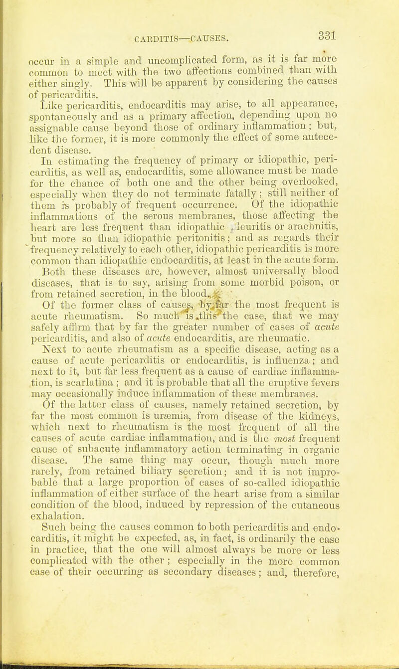 occur in a simple and uncomplicated form, as it is far more common to meet witli the two affections combined than with either singly. This will be apparent by considering the causes of pericarditis. Like pericarditis, endocarditis may arise, to all appearance, spontaneously and as a primary affection, depending upon no assignable cause beyond those of ordinary inflammation ; but, like tlie former, it is more commonly the effect of some antece- dent disease. In estimating the frequency of primary or idiopathic, peri- carditis, as well as, endocarditis, some allowance must be made for the chance of both one and the other being overlooked, especially when they do not terminate fatally ; still neither of them i's probably of frequent occurrence. Of the idiopathic inflammations of the serous membranes, those aff'eoting the heart are less frequent than idiopathic f.leuritis or arachnitis, but more so than idiopathic peritonitis; and as regards their frequency relatively to each other, idiopathic pericarditis is more common than idiopathic endocarditis, at least in the acute form. Both these diseases are, however, almost universally blood diseases, that is to say, arising from some morbid poison, or from retained secretion, in the blood.,^' ' Of the former class of causey, -byiEir the most frequent is acute rheumatism. So much'is .this''the case, that we may safely affirm that by far the greater number of cases of acute l>ericarditis, and also of acute endocarditis, are rheumatic. Next to acute rheumatism as a specific disease, actmg as a cause of acute pericarditis or endocarditis, is influenza; and next to it, but far less frequent as a cause of cardiac inflamma- tion, is scarlatina ; and it is probable that all the eruptive fevers may occasionally induce inflammation of these membranes. Of the latter class of causes, namely retained secretion, by far the most common is urtemia, from disease of the kidneys, wliich next to rheumatism is the most frequent of all the causes of acute cardiac inflammation, and is tlie most frequent cause of subacute inflammatory action terminating in organic disease. The same thing may occur, though much more rarely, from retained biliary secretion; and it is not impro- bable that a large proportion of cases of so-called idiopathic inflammation of either surface of the heart arise from a similar condition of the blood, induced by repression of the cutaneous exhalation. Such being the causes common to both pericarditis and endo- carditis, it might be expected, as, in fact, is ordinarily the case in practice, that the one will almost always be more or less complicated with the other ; especially in the more common case of thteir occurring as secondary diseases; and, therefore,