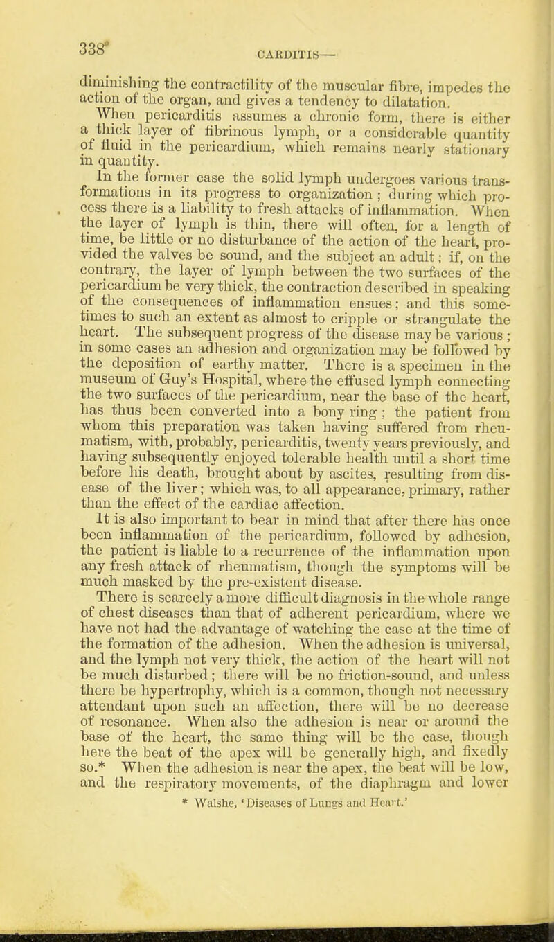 338* CAEDITIS— diminishing the contractility of the muscular fihre, impedes the action of the organ, and gives a tendency to dilatation. When pericarditis assumes a chronic form, tliere is either a thick layer of fibrinous lymph, or a considerable quantity of fluid in the pericardium, which remains nearly stationary in quantity. In the former case tlie solid lymph undergoes various trans- formations in its progress to organization ; during which pro- cess there is a liability to fresh attacks of inflammation. When the layer of lymph is thin, there will often, for a length of time, be little or no disturbance of the action of the heart, pro- vided the valves be sound, and the subject an adult; if, on the contrary, the layer of lymph between the two surfaces of the pericardium be very thick, the contraction described in speaking of the consequences of inflammation ensues; and this some- times to such an extent as almost to cripple or strangulate the heart. The subsequent progress of the disease may be various ; in some cases an adhesion and organization may be followed by the deposition of earthy matter. There is a specimen in the museum of Guy's Hospital, where the effused lymph connecting the two surfaces of the pericardium, near the base of the heart, has thus been converted into a bony ring ; the patient from whom this preparation was taken having suffered from rheu- matism, with, probably, pericarditis, twenty years previously, and having subsequently enjoyed tolerable health until a short time before his death, brought about by ascites, resulting from dis- ease of the liver; which was, to all appearance, primary, rather than the efiect of the cardiac affection. It is also important to bear in mind that after there has once been inflammation of the pericardium, followed by adhesion, the patient is liable to a recurrence of the inflammation upon any fresh attack of rheumatism, though the symptoms will be much masked by the pre-existent disease. There is scarcely a more diflicult diagnosis in the whole range of chest diseases than that of adherent pericardium, where we have not had the advantage of watching the case at the time of the formation of the adhesion. When the adhesion is universal, and the lymph not very thick, the action of the heart will not be much disturbed; there will be no friction-sound, and unless there be hypertrophy, whicii is a common, though not necessary attendant upon such an affection, there will be no decrease of resonance. When also the adhesion is near or around the base of the heart, the same thing will be the case, though here the beat of the apex will be generally high, and fixedly so.* When the adhesion is near the apex, the beat will be low, and the respu-atory movements, of the diaphragm and lower * Walshe, ' Diseases of Lungs and Heart.'