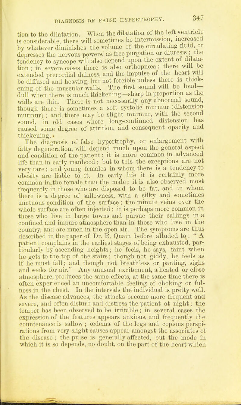 DIAGNOSIS OF FALSE HyPEKTROPHY. tion to the dilatation. When the dilatation of tiie left ventricle is considerable, there will sometimes be intermission, increased bv whatever diminishes the volume of the circulating fluid, or depresses the nervous powers, as free purgation or diuresis the tendency to syncope will also depend upon the extent of dilata- tion ; in severe cases there is also orthopncea; there will be extended precordial dulness, and the impulse of the heart will be diffused and heaving, but not forcible unless there is thick- ening of the muscular walls. The first sound will be loud- dull when there is much thickening—sharp in proportion as the walls are tliin. There is not necessarily any abnormal sound, though there is sometimes a soft systolic murmur ( distension murmur) ; and there may be slight murmur, with the second sound, in old cases where long-continued distension has caused some degTee of attrition, and consequent opacity and thickening. • The diagnosis of false hypertrophy, or enlargement with fatty degeneration, will depend much upon the general aspect and condition of the patient: it is more common in advanced life than in early manhood ; but to this the exceptions are not verv rare ; and young females in whom there is a tendency to obesity are liable to it. In early life it is certainly more common in.the female than the male; it is also observed most frequently in those who are disposed to be fat, and in whom there is a degree of sallowness, with a silky and sometimes unctuous condition of the surface; the minute veins over the whole surface are often injected; it is perhaps more common in those who live in large towns and pm-sue their callings in a confined and impure atmosphere than in those who live in the country, and are much in the open air. The symptoms are thus described in the paper of Dr. E. Quain before alluded to : A patient complains in the earliest stages of being exhausted, par- ticularly by ascending lieights; he feels, he says, faint when he gets to the top of the stairs; though not giddy, he feels as if he must fall; and though not breathless or panting, sighs and seeks for air. Any unusual excitement, a heated or close atmosphere, produces the same effects, at the same tune there is often experienced an uncomfortable feeling of choking or ful- ness in the chest. In the intervals the individual is pretty well. As the disease advances, the attacks become more frequent and severe, and often disturb and distress the patient at night; the temper has been observed to be irritable; in several cases the expression of the features appears anxious, and frequently the countenance is sallow ; oedema of the legs and copious perspi- rations from veiy slight causes appear amongst the associates of the disease ; the pulse is generally affected, but the mode in which it is so depends, no doubt, on the part of the heart which