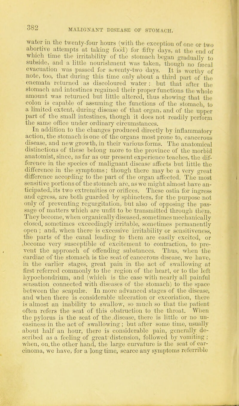 water in the twenty-foui- hours (with the exception of oiie or two abortive attempts at taking food) for fifty days, at tlie end of wliich time the irritability of the stomach began gradually to subside, and a little nourishment was taken, though no fajcal evacuation was passed for seventy-two days. It is worthy of note, too, that during this time only about a third part of the enemata retui'ned as discoloured water : but that after the stomach and intestines regained their proper functions the whole amount was retm-ued but little altered, thus showing that the colon is capable of assummg tlie functions of the stomach, to a limited extent, during disease of that organ, and of the upper part of the small intestines, though it does not readily perform the same office under ordinaiy circumstances. In addition to the changes produced directly by inflammatory action, the stomach is one of the organs most prone to, cancerous disease, and new growth, in their various forms. The anatomical distinctions of these belong more to the province of the morbid anatomist, since, as far as our present experience teaches, the dif- ference in the species of malignant disease affects but little the difference in the symptoms; though there may be a very great difference according to the part of the organ affected. The most sensitive portions of the stomach are, as we might almost have an- ticipated, its two extremities or orifices. These ostia for ingress and egress, are both guarded by sphincters, for the purpose not only of preventing regmgitation, but also of opposing the pas- sage of matters which are mrfit to be transmitted through them. They become, when organically diseased, sometimes mechanically closed, sometimes exceedingly irritable, sometimes permanently open ; and, when there is excessive irritability or sensitiveness, the parts of tlie canal leading to them are easily excited, or .become very susceptible of excitement to contraction, to pre- vent the approach of offending substances. Thus, when the cardiac of the stomach is the seat of cancerous disease, we have, in the earlier stages, great pain in the act of swallowing at first referred commonly to the region of the heart, or to the left hypochondrium, and (wliicli is the case with nearly all j^ainful sensation connected with diseases of the stomach) to the simce between the scapulte. In more advanced stages of the disease, and when there is considerable ulceration or excoriation, there is almost an inability to swallow, so much so that tiie patient often refers the seat of this obstruction to the throat. AVIien the pylorus is the seat of the .disease, there is little or no un- easiness in the act of swallowing ; but after some time, usually about half an hour, there is considerable pain, genei-ally de- scribed as a feeling of great distension, followed by vomiting ; when, on. the other hand, the large curvature is tlie seat of car- cinoma, we have, for a long time, scarce any symjjtoms referrible