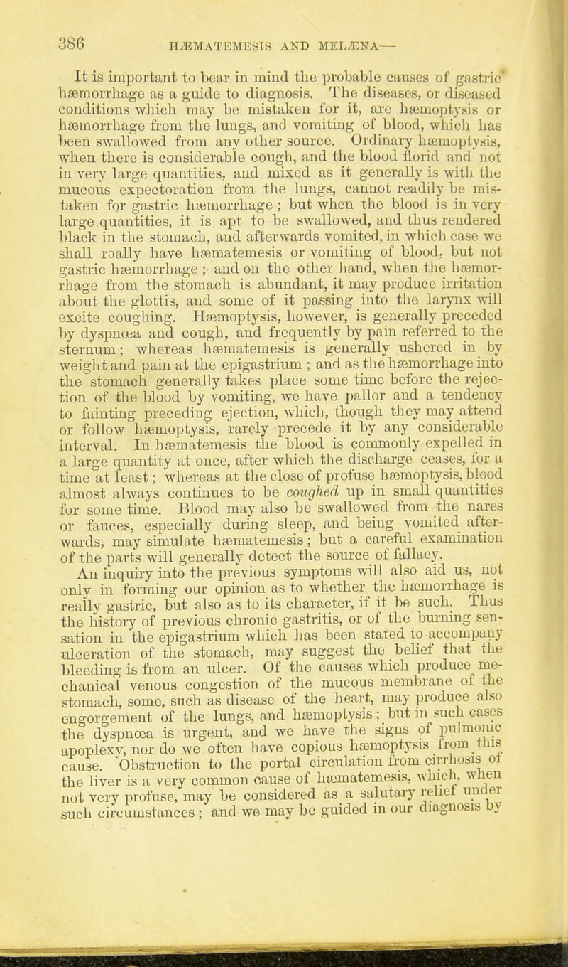 It is important to bear in mind the i>robable causes of gastric* hsemorrliage as a guide to diagnosis. The diseases, or diseased conditions wliich may bo mistaken for it, are haemoptysis or htBinorrhage from the lungs, and vomiting of blood, wliich has been swallowed from any other source. Ordinary hsemoptysis, when there is considerable cough, and the blood florid and not in very large quantities, and mixed as it generally is with the mucous expectoration from the lungs, cannot readily be mis- taken for gastric liEeraorrhage ; but when the blood is in very large quantities, it is apt to be swallowed, and thus rendered black in the stomach, and afterwards vomited, in which case we shall raally have hsematemesis or vomiting of blood, but not gastric hfemorrhage ; and on the other hand, when the haemor- rhage from the stomach is abundant, it may produce irritation about the glottis, and some of it passing into the larynx will excite coughing. Haemoptysis, however, is generally preceded by dyspnoea and cough, and frequently by pain referred to the sternum; whereas hsematemesis is generally ushered in_ by weight and pain at the epigastrium ; and as tlie hajmorrhage into the stomach generally takes place some time before the rejec- tion of the blood by vomiting, we have pallor and a tendency to fainting preceding ejection, which, though they may attend or follow haemoptysis, rarely precede it by any considerable interval. In liaematemesis the blood is commonly expelled in a large quantity at once, after which the discharge ceases, for a time at least; whereas at the close of profuse haemoptysis, blood almost always continues to be coughed up in small quantities for some time. Blood may also be swallowed from the nares or fauces, especially during sleep, and being vomited after- wards, may simulate hajmatemesis; but a careful examination of the parts will generally detect the source of fallacy. An inquiry into the previous symptoms will also aid us, not only in forming our opinion as to whether the haemorrhage is really gastric, but also as to its character, if it be such. Thus the history of previous chronic gastritis, or of the burning sen- sation in the epigastrium which lias been stated to accompany ulceration of the stomach, may suggest the belief that the bleeding is from an ulcer. Of the causes whicli produce me- chanical venous congestion of the mucous membrane of the stomach, some, such as disease of the heart, may produce also engorgement of the lungs, and haemoptysis; but m such cases the dyspnoea is urgent, and we have the signs of pulmonic, apoplexv, nor do we often have copious hoamoptysis trom tins cause. Obstruction to tlie portal circulation from cirrhosis ol the liver is a very common cause of haematemesis, which, wlien not very profuse, may be considered as a salutary relict under such circumstances ; and we may be guided in our diagnosis Dy