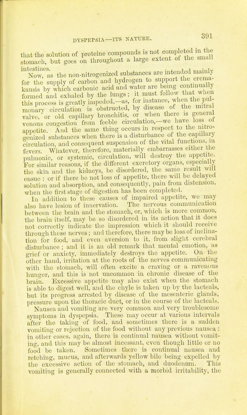 that the solution of proteine compounds is ^ot completed in the stomach, but goes on throughout a large extent of the small 'Nowras the non-nitrogenized substances are intended mainly for tTe supply of carbon and hydrogen to support the erema- kausis by which carbonic acid and water are being contjnuaUy formed and exhaled by the lungs; it must follow th^ jvhen this process is greatly impeded,-as, for instance, ^1^^^ ^he pi^- monaiy circulation is obstructed, by disease of tj^e mt a valve, or old capillary bronchitis, or when there is geneial venous congestion from feeble circulation,-we have loss ol appetite. And the same thing occurs in respect to the nitio- p-euized substances when there is a disturbance of the capillary circulation, and consequent suspension of the vital functions, m fevers Whatever, therefore, materially embarrasses either tlie pulmonic, or systemic, circulation, will destroy the appetite. For similar reasons, if the ditferent excretory organs, especially the skin and the kidneys, be disordered, the same result wil ensue : or if there be not loss of appetite, there will be delayed solution and absorption, and consequently, pain from distension, when the first stage of digestion lias been completed. In addition to these causes of impaired appetite, we may also have lesion of innervation. The nervous communication between the brain and the stomach, or, wliich is more common, the brain itself, may be so disordered in its action that it does not correctly indicate the impression which it should receive thi-ough these nerves; and therefore, there may be loss of inclina- tion for food, and even aversion to it, from slight cerebral distm-bance ; and it is an old remark that mental emotion, as grief or anxiety, immediately destroys the appetite. On the other hand, irritation at the roots of the nerves communicating with the stomach, will often excite a craving or a ravenous hunger, and this is not uncommon in chronic disease of the brain. Excessive appetite may also exist when the stomach is able to digest well, and the chyle is taken up by the lacteals, but its progress arrested by disease of the mesenteric glands, pressure upon the thoracic duct, or in the course of the lacteals. Nausea and vomiting are very common and very troublesome sjTuptoms in dyspepsia. These may occur at various intervals after the taking of food, and sometimes there is a sudden vomiting or rejection of the food without any previous nausea : in other cases, again, there is continual nausea without vomit- ino-, and this may be almost incessant, even though little or no food be taken. Sometimes there is continual nausea and retching, mucus, and afterwards yellow bile being expelled by the excessive action of the stomach, and duodenum. This vomiting is generally connected with a morbid irritability, the