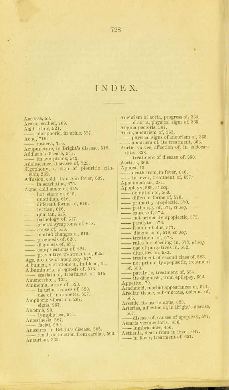 INDEX. Abscess, 53. Acarus scablei, t09. Aoid, litbic, 521. pbospboric, in urine, 527. Acne, 716. rosacea, 716. Acupunctm-e, m Brigbt's disease, 518. Addison's disease, 541. its symptoms, 542. Adolescence, diseases of, 723. ^Egophony, a sign of pleuritic effu- sion, 262. Affusion, cold, its use in fever, 699. in scarlatina, 675. Ague, cold stage of, 615. bot stage of, 615. quotidian, 616. different forms of, 616. tertian, 616. quartan, 616. patbology of, 617. general symptoms of, 618. cause of, 618. morbid changes of, 619. prognosis of, 620. diagnosis of, 621. complications of, 624. preventive treatment of, 625. Age, a cause of apoplexy, 577. Albumen, variations in, in blood, 21. Albuminuria, prognosis of, 513. scarlatinal, treatment ot, 515. Amenorrboea, 725. Ammonia, urate of, 52.3. in urine, causes of, 529. vise of, in diabetes, 537. Amphoric vibration, 267. . signs, 267. Anajmia, 20. lymphatica, 541. Anaestliesia, 587. facial, 590. Anasarca, in Bright's disease, 505. renal, distinction from cardiac, 506. Aneurism, 363. Aneurism of aorta, progress of, 364. of aorta, physical signs of, 365. Angina pectoris, 307. Aorta, aneurism of, 363. physical signs of aneurism of, 365. aneurism of, its treatment, 366. Aortic valves, affection of, in endocar- ditis, 328. treatment of disease of, 350. Aortitis, 360. Apnoea, 13. death from, in fever, 646. in fever, treatment of, 657.- Apneumatosis, 281. Apoplexy, 569, et seq. definition of, 569. different forms of, 570. primarily apoplectic, 570. pathology of, 571, et seq. causes of, 572. not primarily apoplectic, 575. paralytic, 576. from embolus, 577. diagnosis of, 578, et seq. treatment of, 578. rules for bleeding in, 578, et seq. use of purgatives in, 582. diuretics in, 582. treatment of second class of, 583. not primar ily apoplectic, treatment of, 583. pai-alytic, treatment of, 584. its diagnosis, from epilepsy, 602. Appetite, 79. Arachnoid, morbid appearances of, 544. Areolar tissue, sub-mucous, oedema of, 505. Arsenic, its use in ague, 623. Ai'teries, affection of, in Bright's disease, disease of, causes of apoplexy, 577. Ascaris vermicularis, 456. lumbricoides, 456. Asthenia, death from in fever, 647. in fever, treatment of, 657.