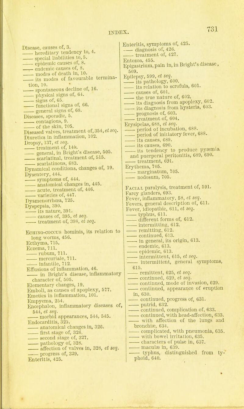 Disease, causes of, 3. hereditary tendency to, 4. special liabilities to, 5. epidemic causes of, 8. endemic causes of, 8. modes of death in, 10. its modes of favourable termina- tion, 10. spontaneous decline of, 16. physiail signs of, 6i. signs of, 65. fimctional sigus of, 66. general signs of, 68. Diseases, sporadic, 5. contagious, 9. of the skin, 705. Diseased valves, treatment of, 354, et scq. Diuretics in inflammation, 102. Dropsy, 131, et seq. treatment of, 140. general, in Bright's disease, 505. scarlatinal, treatment of, 515. scarlatinous, 683. Dynamical conditions, changes of, 19. Dysentery, 444. symptoms of, 444. anatomical changes in, 445. acute, treatment of, 446. varieties of, 44*7. Dysmenorrhoea, 725. Dyspepsia, 390. its nature, 391. causes of, 395, e< seq. treatment of, 398, et seq. EcHiNO-coccTJS hominls, its relation to long worms, 456. Ecthyma, 715. Eczema, 711. rubum, 711. mercuriale, 711. _— infantile, 712. Effusions of inflammation, 46. in Bright's disease, Inflammatory character of, 505. Elementary changes, 19. Emboli, as causes of apoplexy, 577. Emetics in Inflammation, 101. Empyema, 254. Encephalon, inflammatory diseases of, 544, et seq. morbid appearances, 544, 545. Endocarditis, 325. anatomical changes in, 326. first stage of, 326. second stage of, 327. pathology of, 328. affection of valves in, 328, et seq. progress of, 329. Enteritis, 425. Enteritis, symptoms of, 425. diagnosis of, 426. treatment of, 427. Entozoa, 455. Epigastrium, pain in, in Bright's disease, 509. Epilepsy, 599, et seq. its pathology, 600. its relation to scrofula, 601. causes of, 601. the true nature of, 602. its diagnosis from apoplexy, 602. its diagnosis from hysteria, 603. prognosis of, 603. treatment of, 604. Erysipelas, 688, et seq. period of incubation, 688. period of initiatory fever, 688. its causes, 089. its causes, 690. its tendency to produce pysemia and puerperal peritonitis, 689, 690. treatment, 691. Eiythema, 705. . marginatum, 705. nodosum, 705. Facial paralysis, treatment of, 591. Farcy glanders, 693. Fever, inflammatory, 58, et seq. Fevers, general description of, 611. Fever, idiopathic, 611, et seq. typhus, 611. ■ . different forms of, 612. intermitting, 612. remitting, 612. continued, 613. . in general, its origin, 613. endemic, 613. epidemic, 613. intermittent, 615, et seq. intermittent, general symptoms, 615. remittent, 625, et seq. continued, 629, et seq. continued, mode of invasion, 629. continued, appearance of eruption in, 630. continued, progress of, 631. putrid, 632. continued, complication of, 633. continued, with head-affection, 633. with affection of the lungs and bronchia?, 63-1. complicated, with pneumonia, 635. with bowel irritation, 635. characters of pulse in, 637. maculaa in, 639. typhus, distinguished from ty-' phoid, 640.