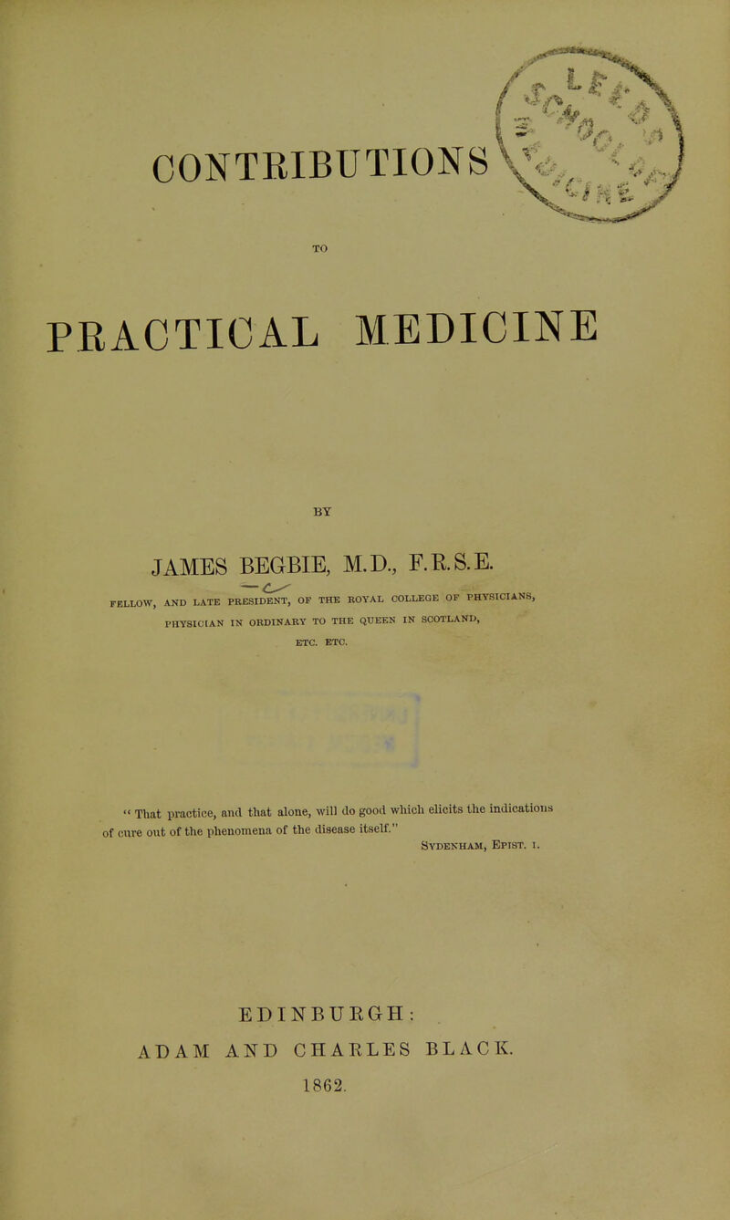 CONTRIBUTIONS TO PEACTICAL MEDICINE BY JAMES BEGBIE, M.D., RRS.E. — FELLOW, AND LATE PRESIDENT, OF THE ROYAL COLLEGE OF PHYSICIANS, PHYSICIAN IN ORDINARY TO THE QUEEN IN SCOTLAND, ETC. ETC.  That practice, and that alone, will do good which elicits the indications of cure out of the phenomena of the disease itself. Sydenham, Epist. i. EDINBUEGH: ADAM AND CHARLES BLACK. 1862.