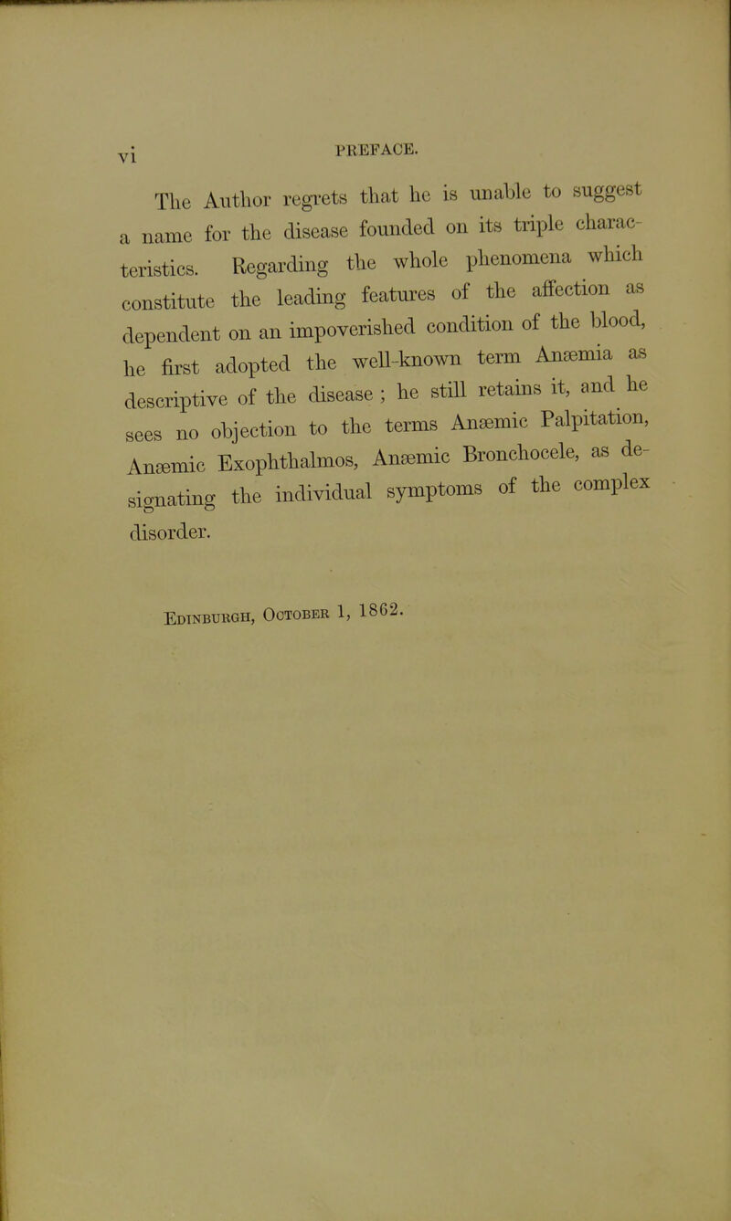 VI PREFACE. The Author regi-ets that he is unable to suggest a name for the disease founded on its triple charac- teristics. Regarding the whole phenomena which constitute the leading features of the affection as dependent on an impoverished condition of the blood, he first adopted the well-known term Anemia as descriptive of the disease ; he still retains it, and he sees no objection to the terms Anaemic Palpitation, Aniemic Exophthalmos, Anemic Bronchocele, as de- signating the individual symptoms of the complex disorder. Edinburgh, October 1, 1862.