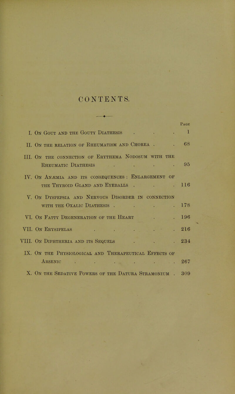 CONTENTS. Page 1. On Gout and the (jOuty Diathesis . . .1 II. On the relation of Rheumatism and Chorea . .68 III. On the connection of Erythema Nodosum with the Rheumatic Diathesis . . . .95 IV. On ANiEMIA AND ITS CONSEQUENCES : ENLARGEMENT OP THE Thyroid Gland and Eyeballs . . .116 V. On Dyspepsia and Nervous Disorder in connection WITH THE Oxalic Diathesis . . . .178 VI. On Fatty Degeneration of the Heart . .196 VII. On Erysipelas . . . . . 216 VIII. On Diphtheria and its Sequels . . .234 IX. On the Physiological and Therapeutical Effects of Arsenic ...... 267 X. On the Sedative Powers op the Datura Stramonium . 309