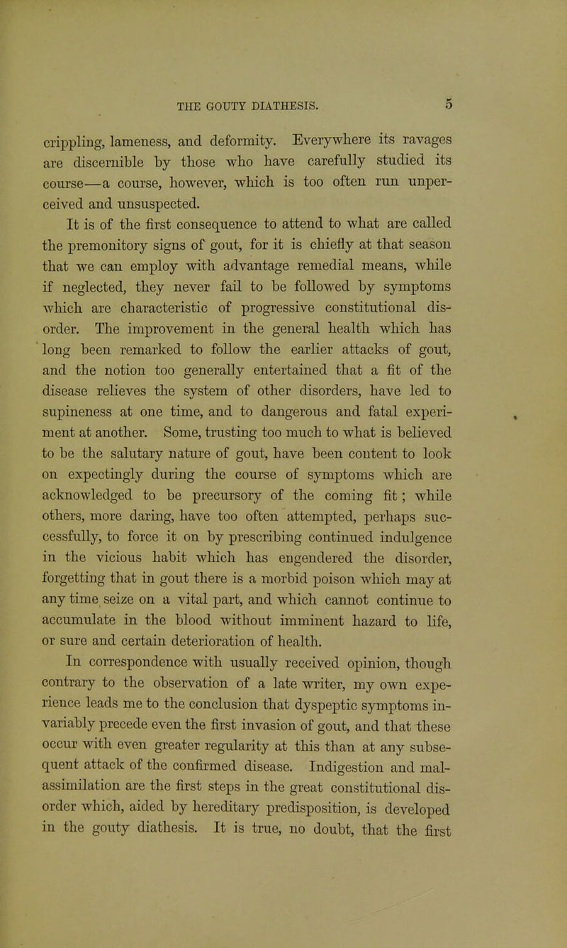 crippling, lameness, and deformity. Everywhere its ravages are discernible by those who have carefully studied its course—a course, however, which is too often run unper- ceived and unsuspected. It is of the first consequence to attend to what are called the premonitory signs of gout, for it is chiefly at that season that we can employ with advantage remedial means, while if neglected, they never fail to be followed by symptoms which are characteristic of progressive constitutional dis- order. The improvement in the general health which has long been remarked to follow the earlier attacks of gout, and the notion too generally entertained that a fit of the disease relieves the system of other disorders, have led to supineness at one time, and to dangerous and fatal experi- ment at another. Some, trusting too much to what is believed to be the salutary nature of gout, have been content to look on expectingly during the course of symptoms which are acknowledged to be precursory of the coming fit; while others, more daring, have too often attempted, perhaps suc- cessfully, to force it on by prescribing continued indulgence in the vicious habit which has engendered the disorder, forgetting that in gout there is a morbid poison which may at any time seize on a vital part, and which cannot continue to accumulate in the blood without imminent hazard to life, or sure and certain deterioration of health. In correspondence with usually received opinion, though contrary to the observation of a late writer, my own expe- rience leads me to the conclusion that dyspeptic symptoms in- variably precede even the first invasion of gout, and that these occur with even greater regularity at this than at any subse- quent attack of the confirmed disease. Indigestion and mal- assimilation are the first steps in the great constitutional dis- order which, aided by hereditary predisposition, is developed in the gouty diathesis. It is true, no doubt, that the first