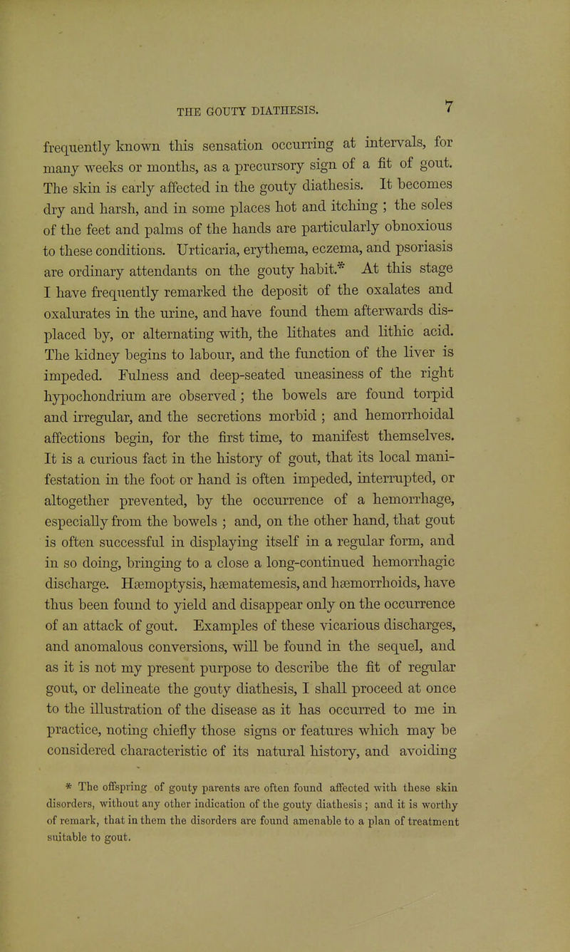 frequently known this sensation occurring at intervals, for many weeks or months, as a precursory sign of a fit of gout. The skin is early affected in the gouty diathesis. It becomes dry and harsh, and in some places hot and itching ; the soles of the feet and palms of the hands are particularly obnoxious to these conditions. Urticaria, erythema, eczema, and psoriasis are ordinary attendants on the gouty habit.* At this stage I have frequently remarked the deposit of the oxalates and oxalurates in the urine, and have found them afterwards dis- placed by, or alternating with, the lithates and lithic acid. The kidney begins to labour, and the function of the liver is impeded. Fulness and deep-seated uneasiness of the right hypochondrium are observed; the bowels are found torpid and irregular, and the secretions morbid ; and hemorrhoidal affections begin, for the first time, to manifest themselves. It is a curious fact in the history of gout, that its local mani- festation in the foot or hand is often impeded, interrupted, or altogether prevented, by the occurrence of a hemorrhage, especially from the bowels ; and, on the other hand, that gout is often successful in displaying itseK in a regular form, and in so doing, bringing to a close a long-continued hemorrhagic discharge. Haemoptysis, hsematemesis, and hsemorrhoids, have thus been found to yield and disappear only on the occurrence of an attack of gout. Examples of these vicarious discharges, and anomalous conversions, wiU be found in the sequel, and as it is not my present purpose to describe the fit of regular gout, or delineate the gouty diathesis, I shall proceed at once to the illustration of the disease as it has occurred to me in practice, noting chiefly those signs or features which may be considered characteristic of its natural history, and avoiding * The offspring of gouty parents are often found alFected with these skin disorders, without any other indication of the gouty diathesis ; and it is worthy of remark, that in them the disorders are found amenable to a plan of treatment suitable to gout.