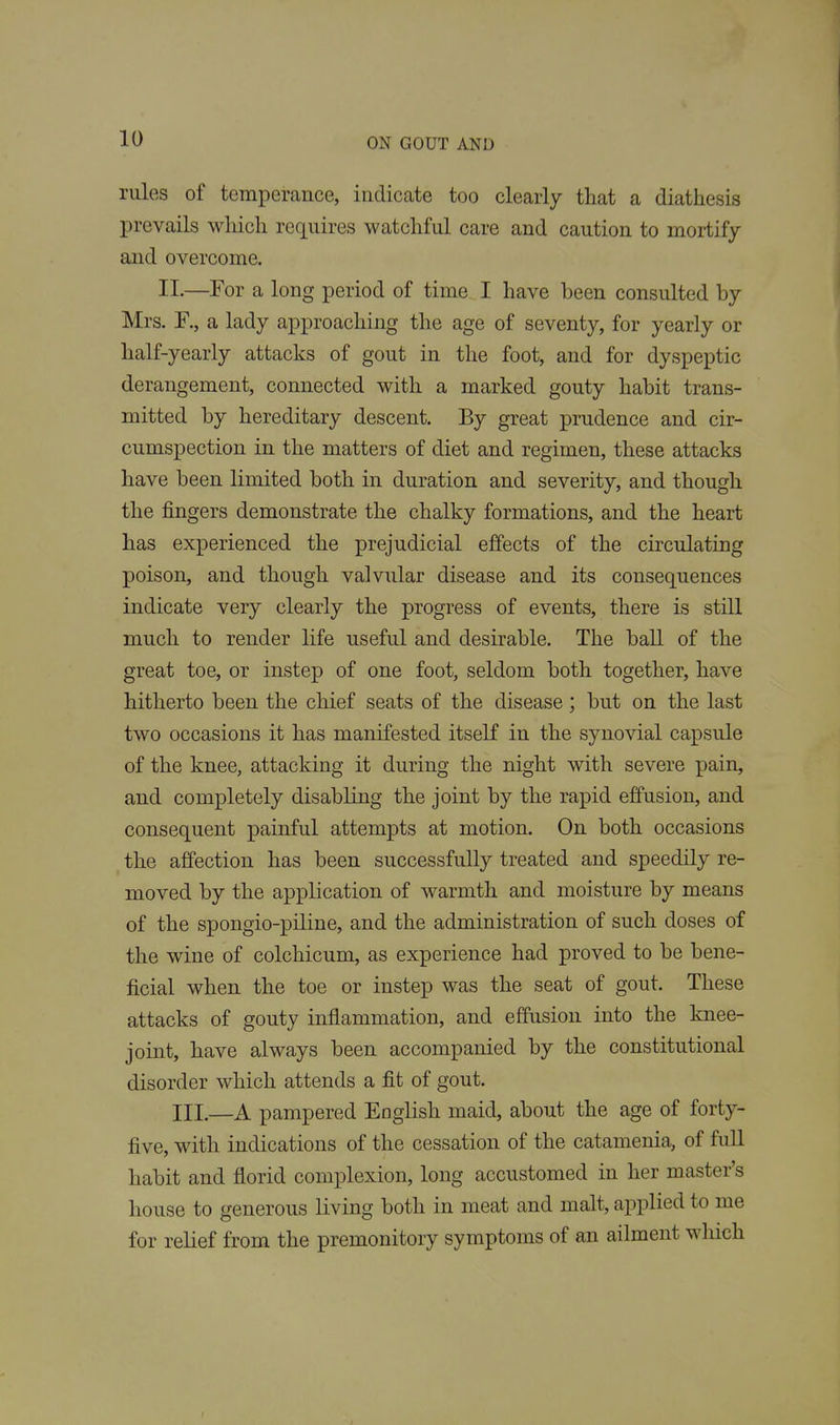 rules of temperance, indicate too clearly that a diathesis prevails which requires watchful care and caution to mortify and overcome. XL—For a long period of time I have been consulted by Mrs. F., a lady approaching the age of seventy, for yearly or half-yearly attacks of gout in the foot, and for dyspeptic derangement, connected with a marked gouty habit trans- mitted by hereditary descent. By great prudence and cir- cumspection in the matters of diet and regimen, these attacks have been limited both in duration and severity, and though the fingers demonstrate the chalky formations, and the heart has experienced the prejudicial effects of the circulating poison, and though valvular disease and its consequences indicate very clearly the progress of events, there is still much to render life useful and desirable. The ball of the great toe, or instep of one foot, seldom both together, have hitherto been the chief seats of the disease; but on the last two occasions it has manifested itself in the synovial capsule of the knee, attacking it during the night with severe pain, and completely disabling the joint by the rapid effusion, and consequent painful attempts at motion. On both occasions the affection has been successfully treated and speedily re- moved by the application of warmth and moisture by means of the spongio-piline, and the administration of such doses of the wine of colchicum, as experience had proved to be bene- ficial when the toe or instep was the seat of gout. These attacks of gouty inflammation, and effusion into the knee- joint, have always been accompanied by the constitutional disorder which attends a fit of gout. III.—A pampered English maid, about the age of forty- five, with indications of the cessation of the catamenia, of full habit and florid complexion, long accustomed in her master's house to generous living both in meat and malt, applied to me for relief from the premonitory symptoms of an ailment which