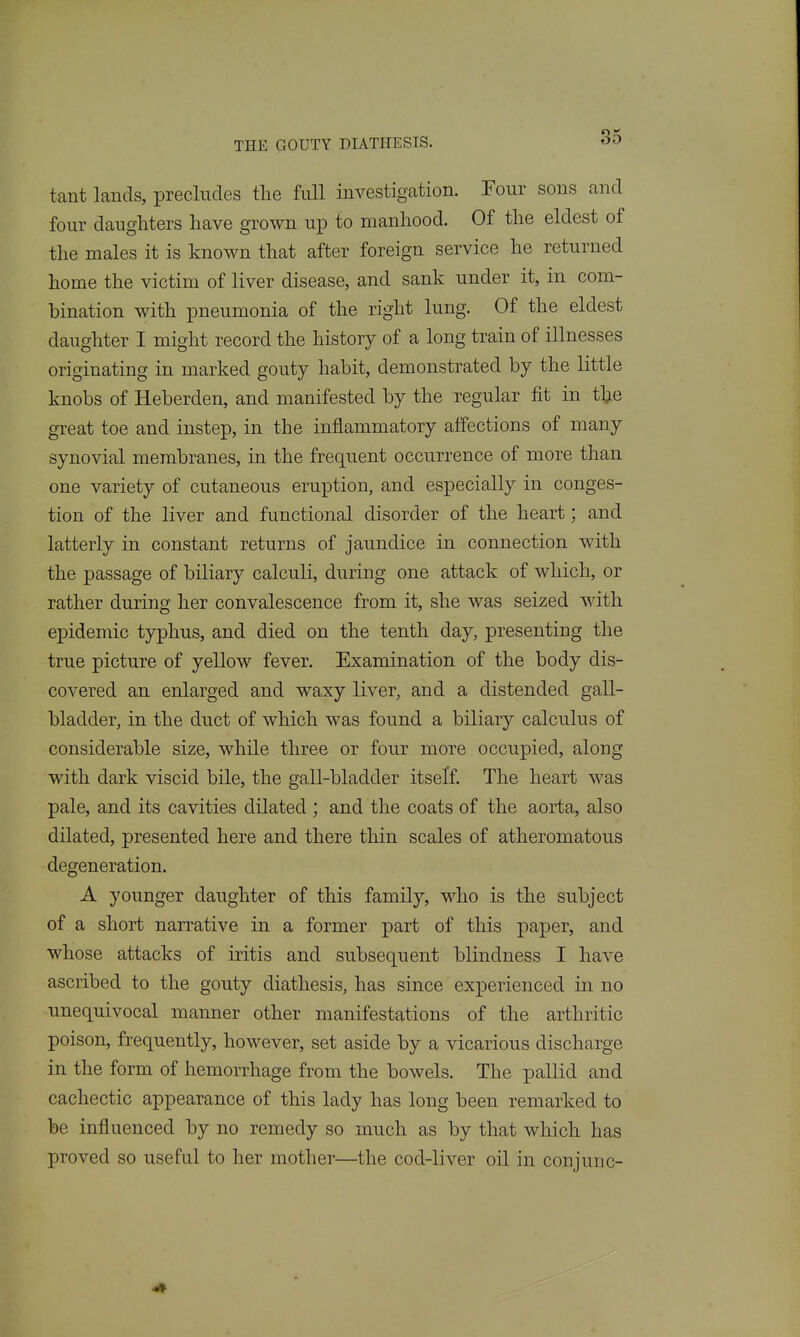 tant lands, precludes the full investigation. Four sons and four daughters have grown up to manhood. Of the eldest of the males it is known that after foreign service he returned home the victim of liver disease, and sank under it, in com- bination with pneumonia of the right lung. Of the eldest daughter I might record the history of a long train of illnesses originating in marked gouty habit, demonstrated by the little knobs of Heberden, and manifested by the regular fit in the great toe and instep, in the inflammatory affections of many synovial membranes, in the frequent occurrence of more than one variety of cutaneous eruption, and especially in conges- tion of the liver and functional disorder of the heart; and latterly in constant returns of jaundice in connection with the passage of biliary calculi, during one attack of which, or rather during her convalescence from it, she was seized with epidemic typhus, and died on the tenth day, presenting the true picture of yellow fever. Examination of the body dis- covered an enlarged and waxy liver, and a distended gall- bladder, in the duct of which was found a biliary calculus of considerable size, while three or four more occupied, along with dark viscid bile, the gall-bladder itseff. The heart was pale, and its cavities dilated ; and the coats of the aorta, also dilated, presented here and there thin scales of atheromatous degeneration. A younger daughter of this family, who is the subject of a short narrative in a former part of this paper, and whose attacks of iritis and subsequent blindness I have ascribed to the gouty diathesis, has since experienced in no unequivocal manner other manifestations of the arthritic poison, frequently, however, set aside by a vicarious discharge in the form of hemorrhage from the bowels. The pallid and cachectic appearance of this lady has long been remarked to be influenced by no remedy so much as by that which has proved so useful to her mother—the cod-liver oil in conjunc-