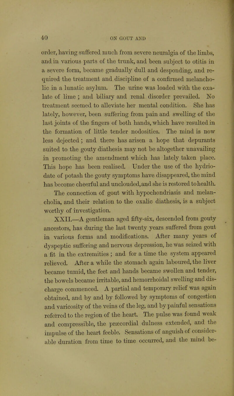 order, having suffered nmcli from severe neuralgia of the limbs, and in various parts of the trunk, and been subject to otitis in a severe form, became gradually dull and desponding, and re- quired the treatment and discipline of a confirmed melancho- lic in a lunatic asylum. The urine was loaded with the oxa- late of lime ; and biliary and renal. disorder prevailed. No treatment seemed to alleviate her mental condition. She has lately, however, been suffering from pain and swelling of the last joints of the fingers of both hands, which have resulted in the formation of little tender nodosities. The mind is now less dejected; and there has arisen a hope that depurants suited to the gouty diathesis may not be altogether unavailing in promoting the amendment which has lately taken place. This hope has been realised. Under the use of the hydrio- date of potash the gouty symptoms have disappeared, the mind has become cheerful and unclouded, and she is restored to health. The connection of gout with hypochondriasis and melan- cholia, and their relation to the oxalic diathesis, is a subject worthy of investigation. XXII.—A gentleman aged fifty-six, descended from gouty ancestors, has during the last twenty years suffered from gout in various forms and modifications. After many years of dyspeptic suffering and nervous depression, he was seized with a fit in the extremities ; and for a time the system appeared relieved. After a while the stomach again laboured, the liver became tumid, the feet and hands became swollen and tender, the bowels became irritable, and hemorrhoidal swelling and dis- charge commenced. A partial and temporary relief was again obtained, and by and by followed by symptoms of congestion and varicosity of the veins of the leg, and by painful sensations referred to the region of the heart. The pulse was found weak and compressible, the prsecordial dulness extended, and the impulse of the heart feeble. Sensations of anguish of consider- able duration from time to time occurred, and the mmd be-