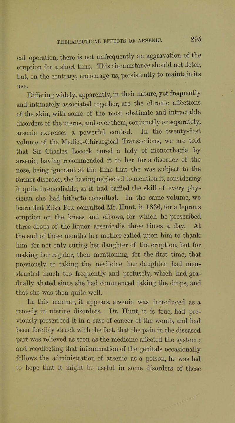 cal operation, tliere is not unfrequently an aggravation of the eruption for a short time. This circumstance should not deter, but, on the contrary, encourage us, persistently to maintain its use. Differing widely, apparently, in their nature, yet frequently and intimately associated together, are the chronic affections of the skin, with some of the most obstinate and intractable disorders of the uterus, and over them, conjunctly or separately, arsenic exercises a powerful control. In the twenty-first volume of the Medico-Chirurgical Transactions, we are told that Sir Charles Locock cured a lady of menorrhagia by arsenic, having recommended it to her for a disorder of the nose, being ignorant at the time that she was subject to the former disorder, she having neglected to mention it, considering it quite irremediable, as it had baffled the skill of every phy- sician she had hitherto consulted. In the same volume, we learn that Eliza Fox consulted Mr. Hunt, in 1836, for a leprous eruption on the knees and elbows, for which he prescribed three drops of the liquor arsenicalis three times a day. At the end of three months her mother called upon him to thank him for not only curing her daughter of the eruption, but for making her regular, then mentioning, for the first time, that previously to taking the medicine her daughter had men- struated much too frequently and profusely, which had gra- dually abated since she had commenced taking the drops, and that she was then quite well. In this manner, it appears, arsenic was introduced as a remedy in uterine disorders. Dr. Hunt, it is true, had pre- viously prescribed it in a case of cancer of the womb, and had been forcibly struck with the fact, that the pain in the diseased part was relieved as soon as the medicine affected the system ; and recollecting that inflammation of the genitals occasionally follows the administration of arsenic as a poison, he was led to hope that it might be useful in some disorders of these