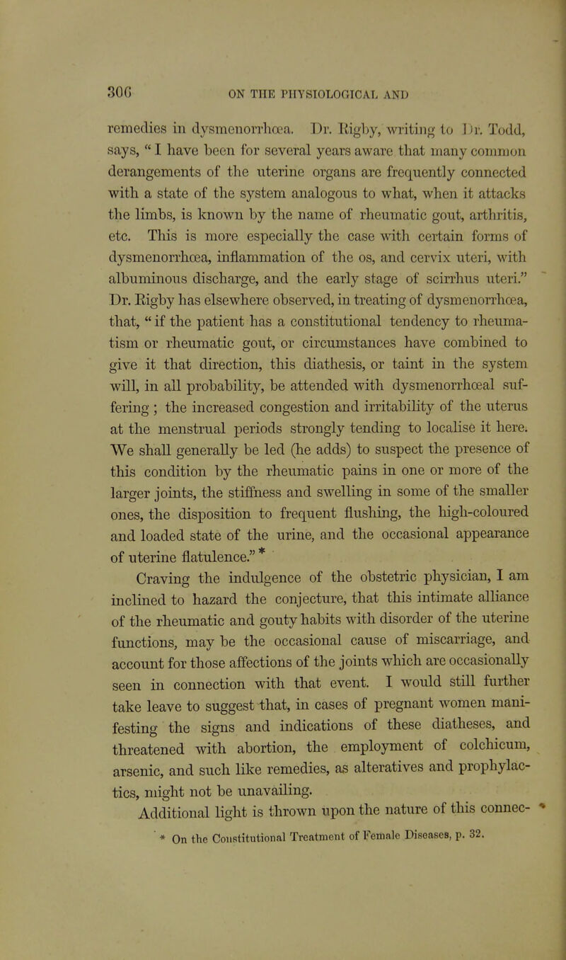 30G remedies in dysmenorrlioea. Dr. Eigby, writing to ]n: Todd, says,  I have been for several years aware that many common derangements of the uterine organs are frequently connected with a state of the system analogous to what, when it attacks the limbs, is known by the name of rheumatic gout, arthritis, etc. This is more especially the case with certain forms of dysmenorrho3a, inflammation of the os, and cervix uteri, with albuminous discharge, and the early stage of scirrhus uteri. Dr. Eigby has elsewhere observed, in treating of dysmenorrhoea, that, if the patient has a constitutional tendency to rheuma- tism or rheumatic gout, or circumstances have combined to give it that direction, this diathesis, or taint in the system will, in all probability, be attended with dysmenorrhoeal suf- fering ; the increased congestion and irritability of the uterus at the menstrual periods strongly tending to localise it here. We shall generally be led (he adds) to suspect the presence of this condition by the rheumatic pains in one or more of the larger joints, the stiffness and swelling in some of the smaller ones, the disposition to frequent flushing, the high-coloured and loaded state of the urine, and the occasional appearance of uterine flatulence. * Craving the indulgence of the obstetric physician, I am inclined to hazard the conjecture, that this intimate alliance of the rheumatic and gouty habits with disorder of the uterine functions, may be the occasional cause of miscarriage, and account for those affections of the joints which are occasionally seen in connection with that event. I would still further take leave to suggest that, in cases of pregnant women mani- festing the signs and indications of these diatheses, and threatened with abortion, the employment of colchicum, arsenic, and such like remedies, as alteratives and prophylac- tics, might not be unavailing. Additional light is thrown upon the nature of this connec- * * On the Constitutional Treatment of Female Diseases, p. 32.