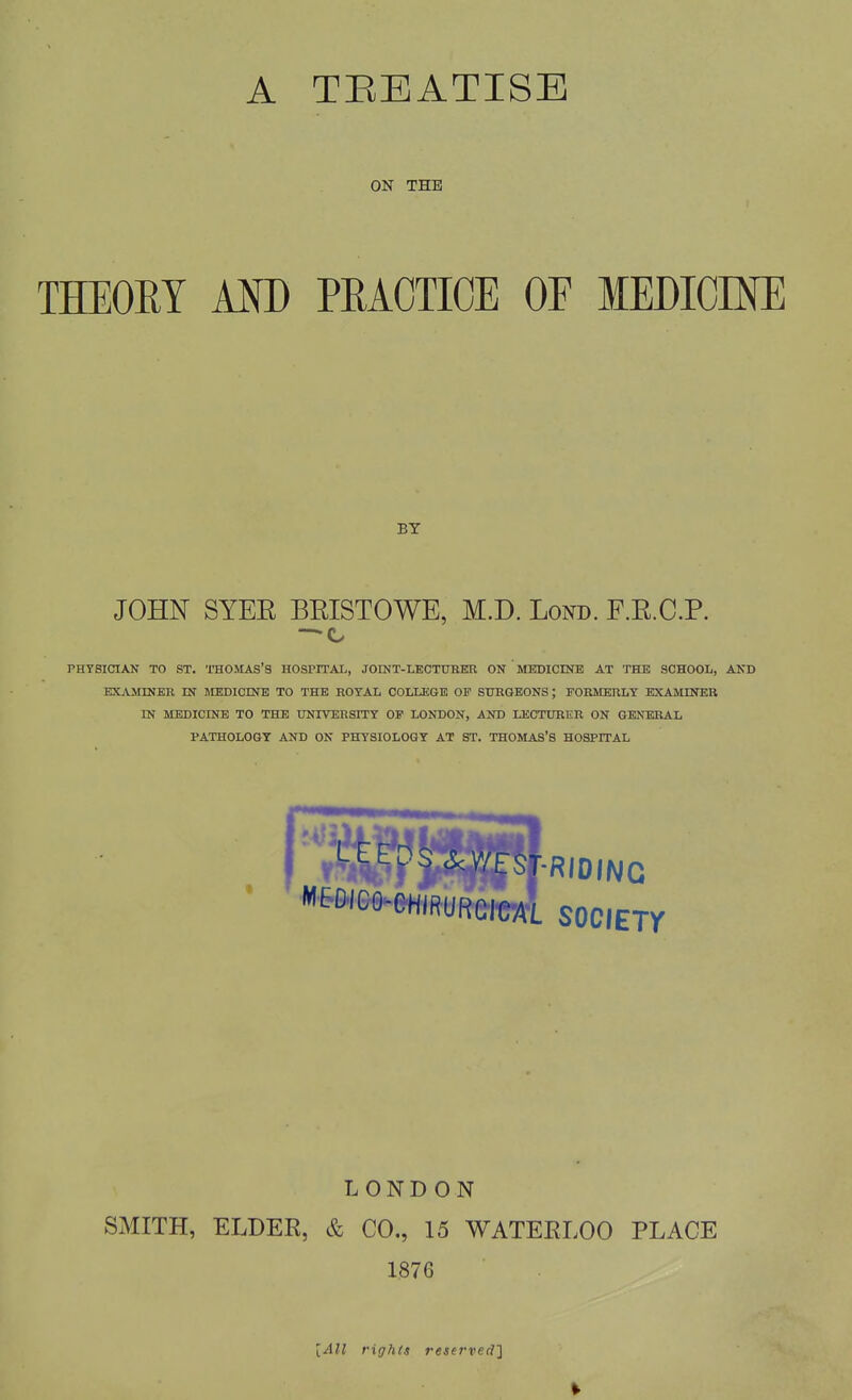 A TEEATISE ON THE THEORY AM) PRACTICE OE MEDICINE BY JOHN SYEE BEISTOWE, M.D. Lond. F.R.C.P. PHYSICIAN TO ST. THOMAS'S HOSPITAL, JOINT-LECTURER ON MEDICINE AT THE SCHOOL, AND EXAMINER IN MEDICINE TO THE ROYAL COLLEGE OF SURGEONS; FORMERLY EXAMINER IN MEDICINE TO THE UNIVERSITT OF LONDON, AND LECTURER ON GENERAL PATHOLOGY AND ON PHYSIOLOGY AT ST. THOMAS'S HOSPITAL '^'^^■^mn'm^i society LONDON SMITH, ELDER, & CO., 15 WATERLOO PLACE 1876 [All rights reserved']