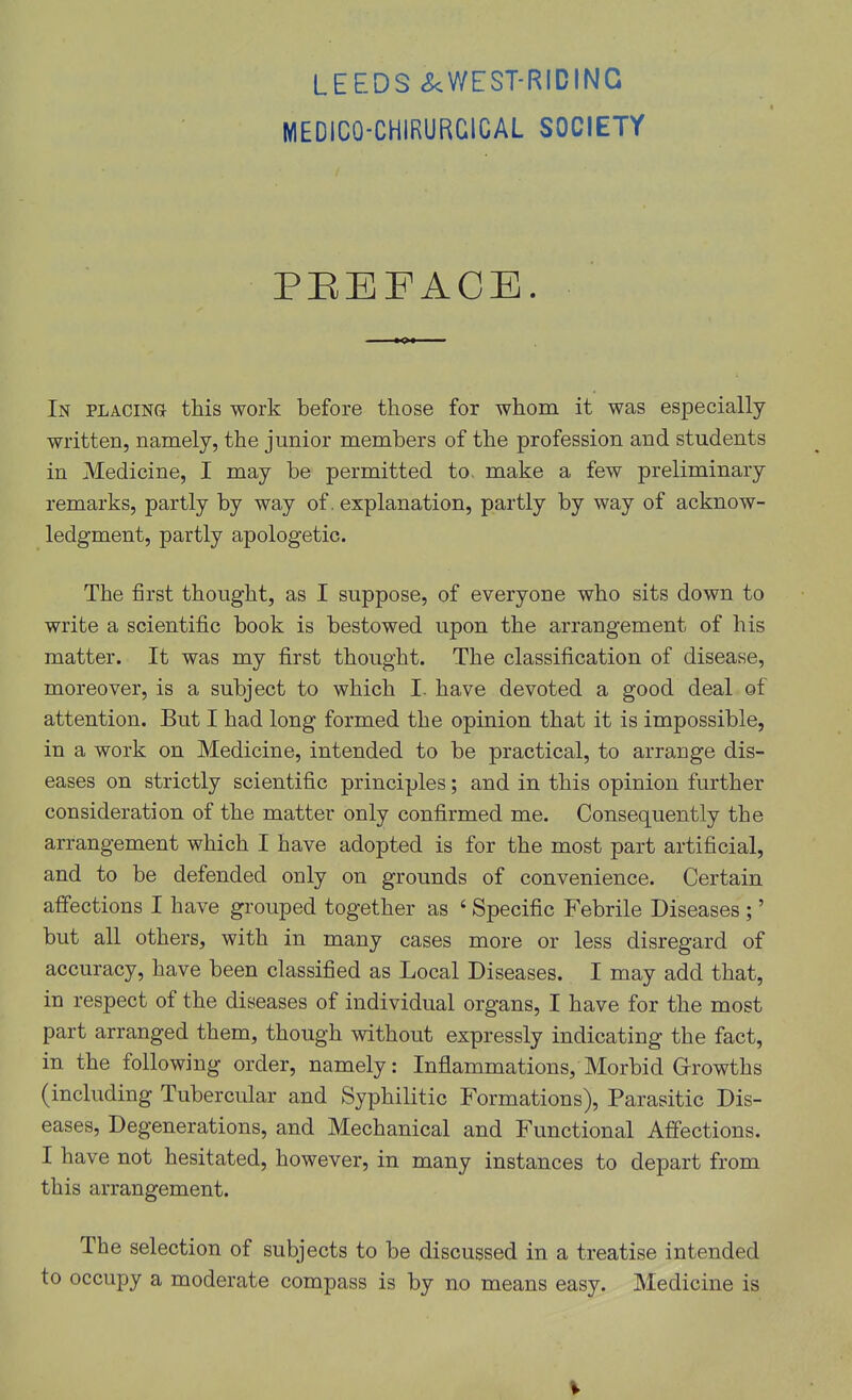 MEDICO-CHIRURGICAL SOCIETY PEEFACE. In PLAcma this work before those for whom it was especially written, namely, the junior members of the profession and students in Medicine, I may be permitted to, make a few preliminary remarks, partly by way of. explanation, partly by way of acknow- ledgment, partly apologetic. The first thought, as I suppose, of everyone who sits down to write a scientific book is bestowed upon the arrangement of his matter. It was my first thought. The classification of disease, moreover, is a subject to which I. have devoted a good deal of attention. But I had long formed the opinion that it is impossible, in a work on Medicine, intended to be practical, to arrange dis- eases on strictly scientific principles; and in this opinion further consideration of the matter only confirmed me. Consequently the arrangement which I have adopted is for the most part artificial, and to be defended only on grounds of convenience. Certain affections I have grouped together as ' Specific Febrile Diseases ;' but all others, with in many cases more or less disregard of accuracy, have been classified as Local Diseases. I may add that, in respect of the diseases of individual organs, I have for the most part arranged them, though without expressly indicating the fact, in the following order, namely: Inflammations, Morbid Grrowths (including Tubercular and Syphilitic Formations), Parasitic Dis- eases, Degenerations, and Mechanical and Functional Affections. I have not hesitated, however, in many instances to depart from this arrangement. The selection of subjects to be discussed in a treatise intended to occupy a moderate compass is by no means easy. Medicine is