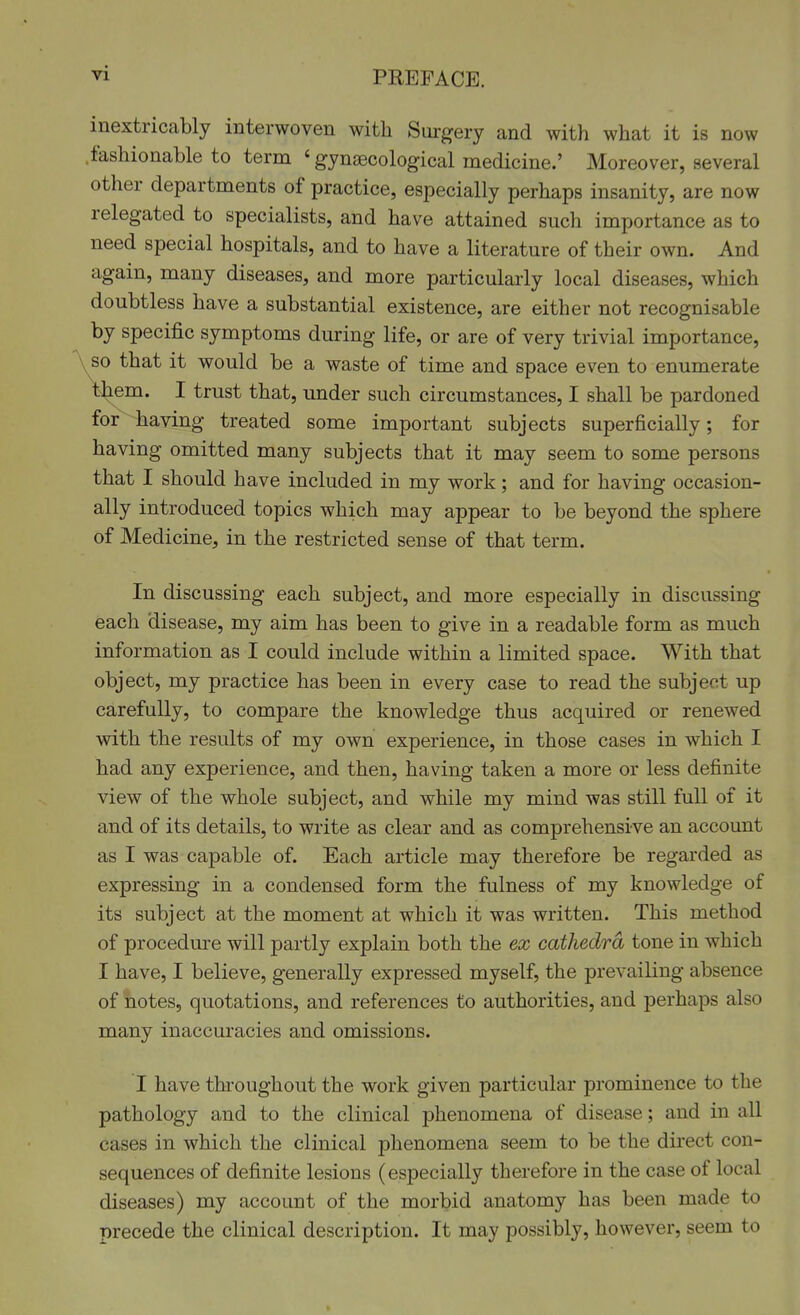 inextricably interwoven with Surgery and with what it is now .fashionable to term 'gynaecological medicine.' Moreover, several other departments of practice, especially perhaps insanity, are now relegated to specialists, and have attained such importance as to need special hospitals, and to have a literature of their own. And again, many diseases, and more particularly local diseases, which doubtless have a substantial existence, are either not recognisable by specific symptoms during life, or are of very trivial importance, so that it would be a waste of time and space even to enumerate t^em. I trust that, under such circumstances, I shall be pardoned for having treated some important subjects superficially; for having omitted many subjects that it may seem to some persons that I should have included in my work; and for having occasion- ally introduced topics which may appear to be beyond the sphere of Medicine, in the restricted sense of that term. In discussing each subject, and more especially in discussing each disease, my aim has been to give in a readable form as much information as I could include within a limited space. With that object, my practice has been in every case to read the subject up carefully, to compare the knowledge thus acquired or renewed with the results of my own experience, in those cases in which I had any experience, and then, having taken a more or less definite view of the whole subject, and while my mind was still full of it and of its details, to write as clear and as comprehensive an account as I was capable of. Each article may therefore be regarded as expressing in a condensed form the fulness of my knowledge of its subject at the moment at which it was written. This method of procedure will partly explain both the ex cathedra tone in which I have, I believe, generally expressed myself, the prevailing absence of notes, quotations, and references to authorities, and perhaps also many inaccuracies and omissions. I have throughout the work given particular prominence to the pathology and to the clinical phenomena of disease; and in all cases in which the clinical phenomena seem to be the direct con- sequences of definite lesions (especially therefore in the case of local diseases) my account of the morbid anatomy has been made to precede the clinical description. It may possibly, however, seem to