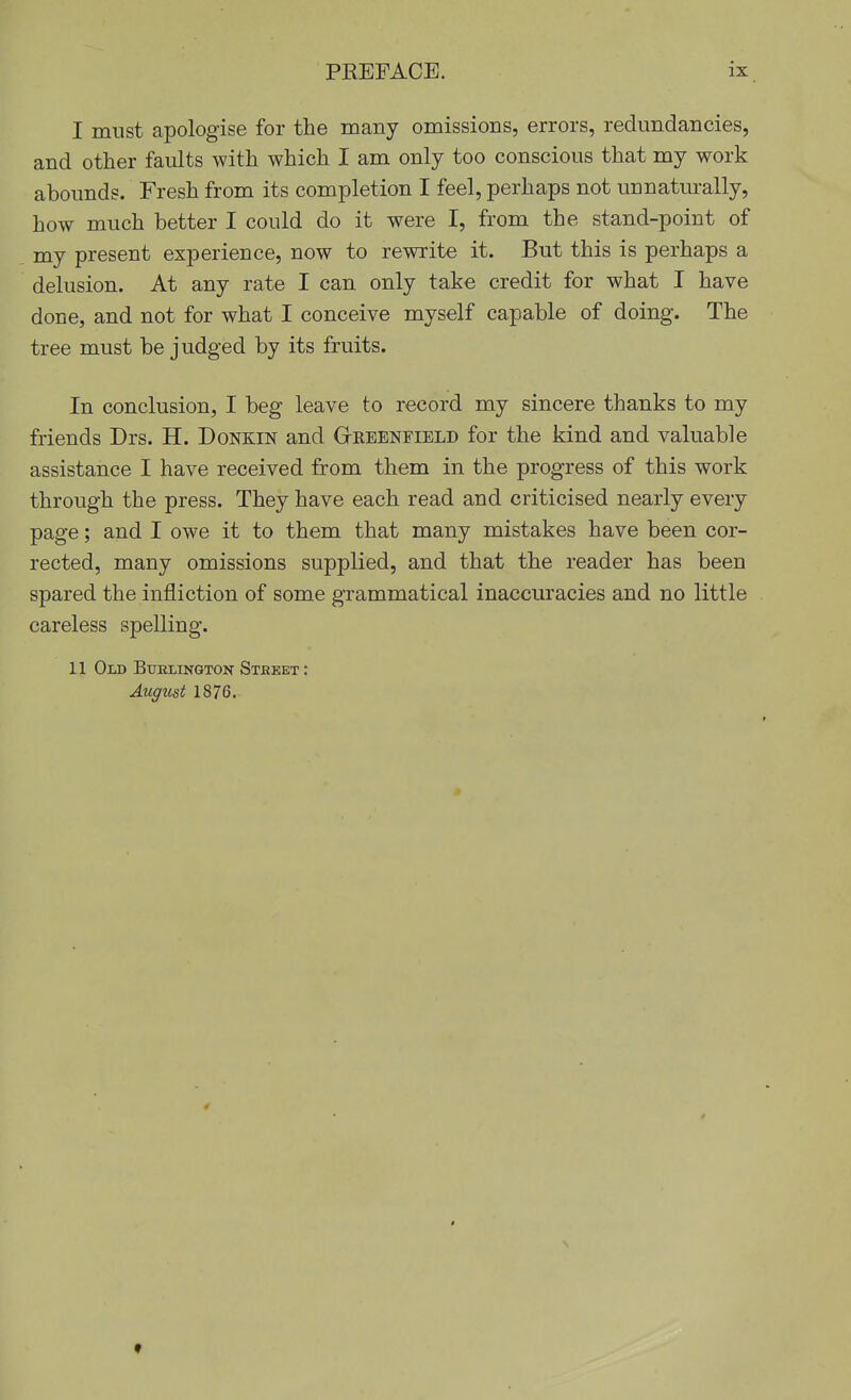 I must apologise for the many omissions, errors, redundancies, and other faults with which I am only too conscious that my work abounds. Fresh from its completion I feel, perhaps not unnaturally, how much better I could do it were I, from the stand-point of my present experience, now to rewrite it. But this is perhaps a delusion. At any rate I can only take credit for what I have done, and not for what I conceive myself capable of doing. The tree must be judged by its fruits. In conclusion, I beg leave to record my sincere thanks to my friends Drs. H. Donkin and Geeenfield for the kind and valuable assistance I have received from them in the progress of this work through the press. They have each read and criticised nearly every page; and I owe it to them that many mistakes have been cor- rected, many omissions supplied, and that the reader has been spared the infliction of some grammatical inaccuracies and no little careless spelling. II Old Buelington Stbeet : August 1876. f