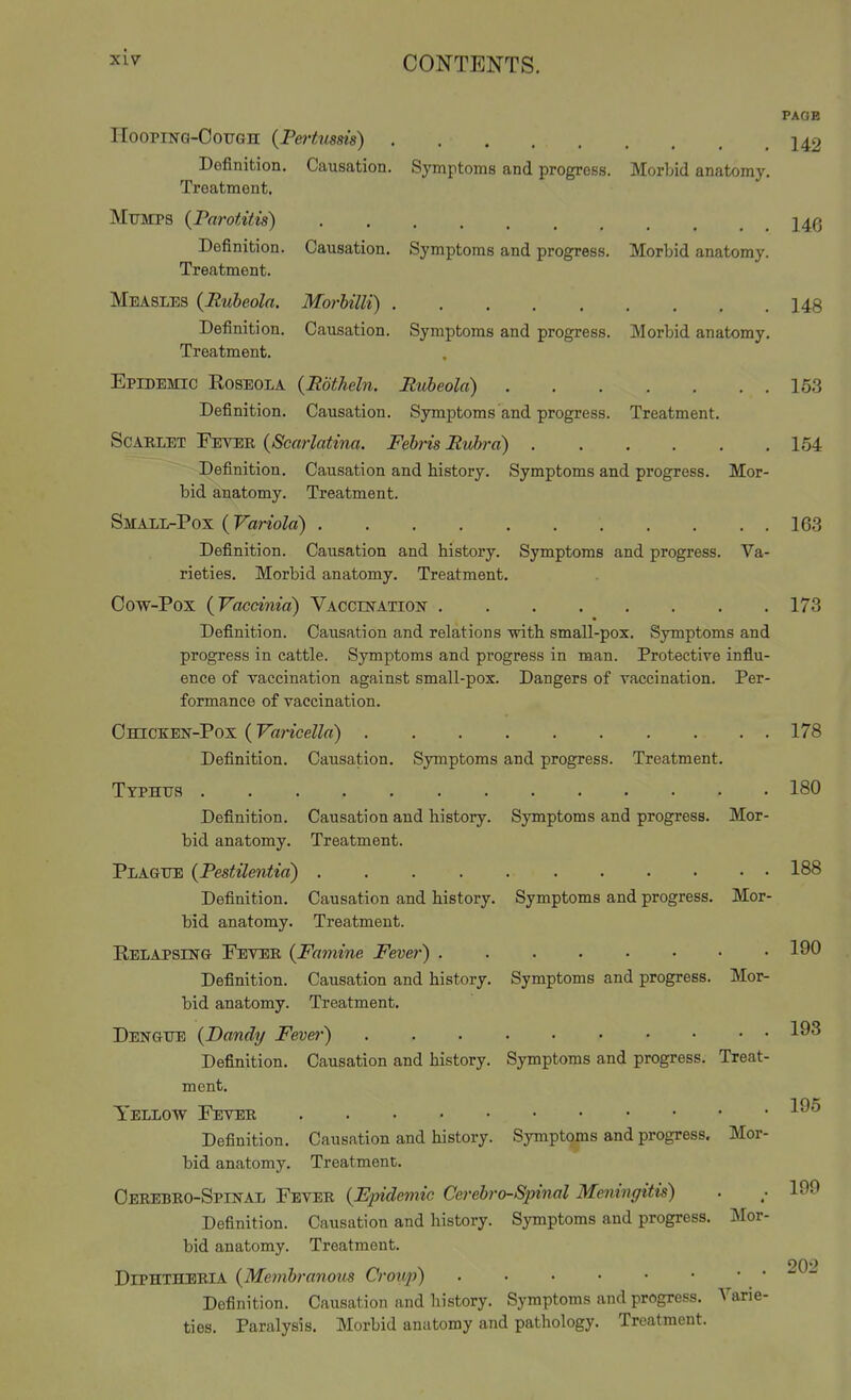 rioopiNG-OouGH {Pertussis) Causation. Symptoms and progress. Morbid anatomy, Definition. Treatment. Mumps {Parotitis) Definition. Treatment. Measles {Rubeola. Morhilli) Definition. Causation. Symptoms and progress. Treatment. Causation. Symptoms and progress. Morbid anatomy, Morbid anatomy Mor- Va- Epidemic Roseola {Rdtheln. Rubeola) Definition. Causation. Symptoms and progress. Treatment. ScAELET Fever {Scarlatina. Febris Rubra) Definition. Causation and history. Symptoms and progress, bid anatomy. Treatment. Small-Pox {Variola) Definition. Causation and history. Symptoms and progress rieties. Morbid anatomy. Treatment. Cow-Pox {Vaccinia) VACCmATiosr Definition. Causation and relations ■with small-pox. Symptoms and progress in cattle. Symptoms and progress in man. Protective influ- ence of vaccination against small-pox. Dangers of vaccination. Per- formance of vaccination. Chicken-Pox ( Varicella) Definition. Causation PAOB 142 146 148 163 164 163 173 Treatment. Causation and history. Treatment. Causation and history. Treatment. Symptoms and progress. Mor- Symptoms and progress. Mor- Mor- Symptoms and progress. Typhus Definition, bid anatomy. Plague {Pestilentia) Definition, bid anatomy. Relapsing Peter {Famine Fevei-) ...... Definition. Causation and history. Symptoms and progress, bid anatomy. Treatment. Dengue {Dandy Fever) Definition. Causation and history. Symptoms and progress. Treat- ment. Yellow Fever Definition. Causation and history. Sympt(^s and progress, bid anatomy. Treatment. Oerebro-Spinal Fever {Epidemic Cerebro-Spinal Meningitis) Definition. Causation and history. Symptoms and progress, bid anatomy. Treatment. Diphtheria {Membranous Croup) Definition. Causation and history. Symptoms and progress. Varie- ties. Paralysis. Morbid anatomy and pathology. Treatment. Mor- ]\Ior- 178 180 188 190 193 195 199 202