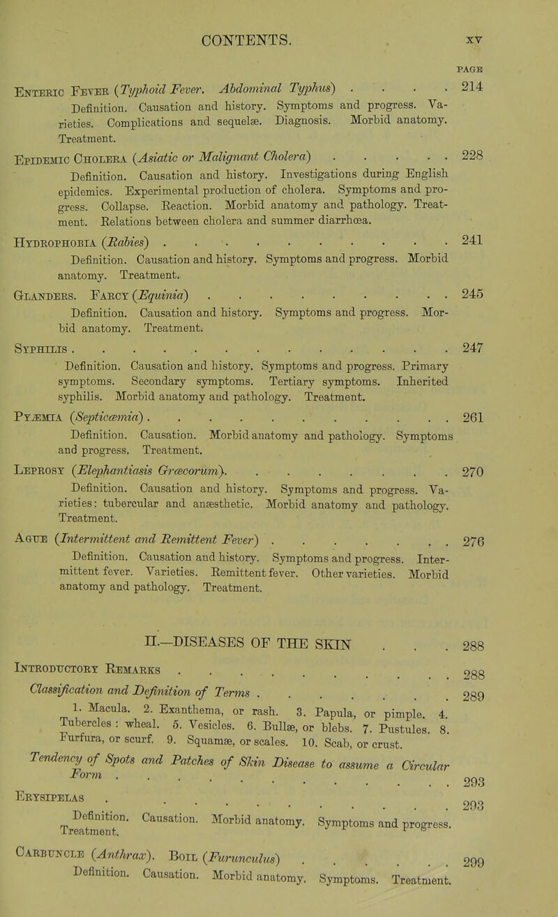 CONTENTS. . xy PAGE Enteric Fever {Ti/phoid Fever. Abdominal Ty2)hus) .... 214 Definition. Causation and history. Symptoms and progress. Va- rieties. Complications and sequelae. Diagnosis. Morbid anatomy. Treatment. Epidemic Cholera {Asiatic or Malignant Cliolera) 228 Definition. Causation and history. Investigations during English epidemics. Experimental production of cholera. Symptoms and pro- gress. Collapse. Eeaction. Morbid anatomy and pathology. Treat- ment. Kelations between cholera and summer diarrhoea. Hydrophobia {Rabies) . . ■ 241 Definition. Causation and history. Symptoms and progress. Morbid anatomy. Treatment. Glanders. ¥a.b.cy {Fquinia) 245 Definition. Causation and history. Symptoms and progress. Mor- bid anatomy. Treatment. Syphilis 247 Definition. Causation and history. Symptoms and progress. Primary symptoms. Secondary symptoms. Tertiary symptoms. Inherited syphilis. Morbid anatomy and pathology. Treatment. Pyemia {8eptic<smia) 261 Definition. Causation. Morbid anatomy and pathology. Symptoms and progress. Treatment. Leprosy {Elephantiasis Grcscorum). ....... 270 Definition. Causation and history. Symptoms and progress. Va- rieties: tubercular and ansesthetic. Morbid anatomy and pathology. Treatment. Ague {Intermittent and Remittent Feve?-) 276 Definition. Causation and history. Symptoms and progress. Inter- mittent fever. Varieties. Eemittent fever. Other varieties. Morbid anatomy and pathology. Treatment. n.-DISEASES OF THE SKIN . . .288 Introdttctory Eemarks . . . . . . 288 Classification and Definition of Terms 289 1. Macula. 2. Exanthema, or rash. 3. Papula, or pimple. 4. Tubercles : wheal. 5. Vesicles. 6. Bullse, or blebs. 7- Pustules 8 Furfura, or scurf. 9. Squamse, or scales. 10. Scab, or crust. Tendency of Spots and Patches of Skin Disease to assume a arcular 293 Erysipelas . .... 293 Tr^ltoent' ^^^^id anatomy. Symptoms and progress. Carbuncle {Anthrax). Boil {Furunculus) 299 Definition. Causation. Morbid anatomy. Symptoms. Treatment.