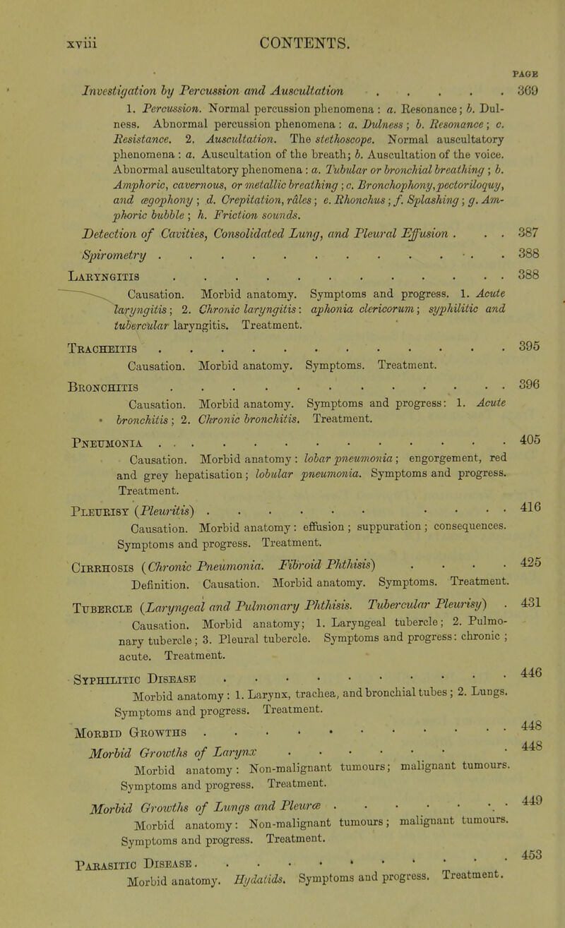 PAGE Investigation hy Percussion and Auscultation ..... 369 1. Percussion. Normal percussion phenomena : a. Eesonance; h. Dul- ness. Abnormal percussion phenomena : a. Dulness ; b. Resonance ; c. Itcsistance. 2, Auscultation. The stethoscope. Normal auscultatory phenomena : a. Auscultation of the breath; b. Auscultation of the voice. Abnormal auscultatory phenomena : a. Tubular or bronchial breathing ; b. Amphoric, cavernous, or onetallic breathing ; c. Bronchopliony,pectoriloquy, and (sgophony ; d. Crepitation, rdles; e. Rhonchus; /. Splashing; g. Am- phoric bubble ; h. Friction sounds. Detection of Cavities, Consolidated Lung, and Pleural Effusion . . . 387 Spirometry . . . . . . . . . . ■ . . 388 Lakyngitis 388 ' Causation. Morbid anatomy. Symptoms and progress. 1. Acute laryngitis; 2. Chronic laryngitis: aphonia clericorum; syphilitic and tubercular laryngitis. Treatment. Tracheitis 395 Causation. Morbid anatomy. Symptoms. Treatment. Bronchitis 396 Causation. Morbid anatomy. Symptoms and progress: 1. Acute ' bronchitis ; 2. Chronic bronchitis. Treatment. Pneumonia 405 Causation. Morbid anatomy : Zo6flr^Jiewwo«ia ; engorgement, red and grey hepatisation; lobular pneumonia. Symptoms and progress. Treatment. Pleiteist (Pleuritis) .... 416 Causation. Morbid anatomy : effusion ; suppuration ; consequences. Symptoms and progress. Treatment. ClRRKOBia {Chronic Pneumonia. Fibroid Phthisis) .... 425 Definition. Causation. Morbid anatomy. Symptoms. Treatment. TvBmci.^ {Laryngeal and Pulmonary Phthisis. Tubercular Pleurisy) . 431 Causation. Morbid anatomy; 1. Laryngeal tubercle; 2. Pulmo- nary tubercle; 3. Pleural tubercle. Symptoms and progress: chronic ; acute. Treatment. Stphilitic Disease Morbid anatomy : 1. Larynx, trachea, and bronchial tubes ; 2. Lungs. Symptoms and progress. Treatment. MoKBiD Growths Morbid Growtlis of Larynx Morbid anatomy: Non-malignant tumours; malignant tumours. Symptoms and progress. Treatment. Morbid GrowtJis of Lungs and Pleur(B • Morbid anatomy: Non-malignant tumours; malignant tumours. Symptoms and progress. Treatment. Pabasitic Disease Morbid anatomy. Hydatids. Symptoms and progress. Treatment. 446 448 448 449 453