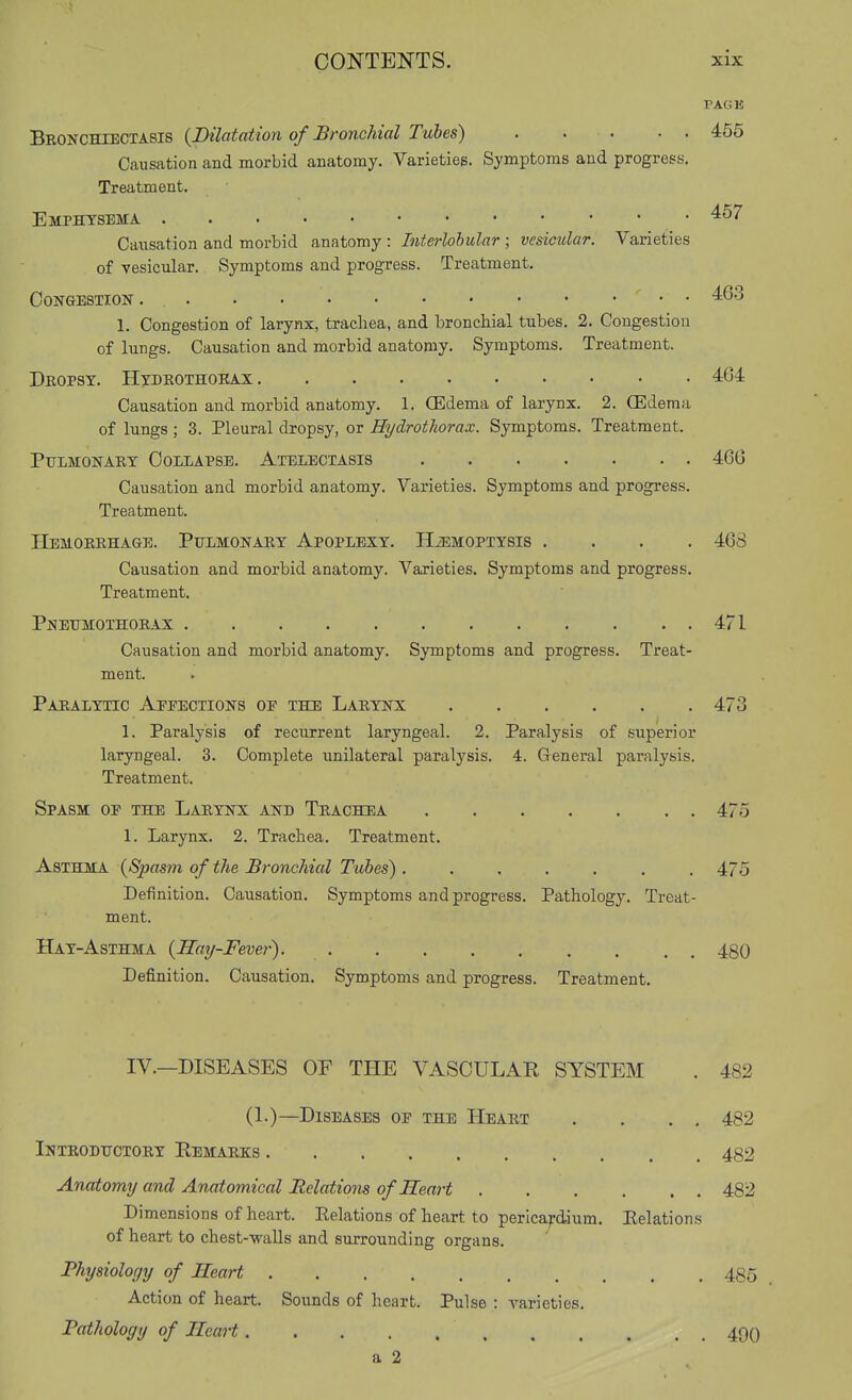 PACK Bronchiectasis {Dilatation of Bronchial Tubes) . . . . . 455 Causation and morbid anatomy. Varieties. Symptoms and progress. Treatment. Emphysema • '^^^ Causation and morbid anatomy : Interlobular ; vesicular. Varieties of vesicular. Symptoms and progress. Treatment. Congestion • • 1. Congestion of larynx, trachea, and bronchial tubes. 2. Congestion of lungs. Causation and morbid anatomy. Symptoms. Treatment. Dkopsy. Hydkothoeax 464 Causation and morbid anatomy. 1. (Edema of larynx. 2. OEdema of lungs ; 3. Pleural dropsy, or Hydrothorax. Symptoms. Treatment. Pulmonary Collapse. Atelectasis 466 Causation and morbid anatomy. Varieties. Symptoms and progress. Treatment. Hemoeehage. Pulmonaey Apoplexy. HiEMOPiYsis .... 468 Causation and morbid anatomy. Varieties. Symptoms and progress. Treatment. Pnetjmothoeax 471 Causation and morbid anatomy. Symptoms and progress. Treat- ment. Pahalytic Aeeections oe the Laeynx 473 1. Paralysis of recurrent laryngeal. 2. Paralysis of superior laryngeal. 3. Complete unilateral paralysis. 4. General paralysis. Treatment. Spasm of the Laeynx and Teachea 475 1. Larynx. 2. Trachea. Treatment. AaimsA {Spasm of the Bronchial Tubes). ...... 475 Definition. Causation. Symptoms and progress. Pathology. Treat- ment. Hay-Asthma {Hay-Fever) 480 Defi.nition. Causation. Symptoms and progress. Treatment. IV.—DISEASES OF THE VASCULAE SYSTEM . 482 (!•)—Diseases of the Heaet . . . . 482 Inteodttctoey Eemaeks 482 Anatomy and Anatomical Relations of Heart 482 Dimensions of heart. Eelations of heart to pericardium. Eelations of heart to chest-walls and surrounding organs. Physiology of Heart 485 Action of heart. Sounds of heart. Pulse : A^arieties. Pathology of Heart 49q a 2