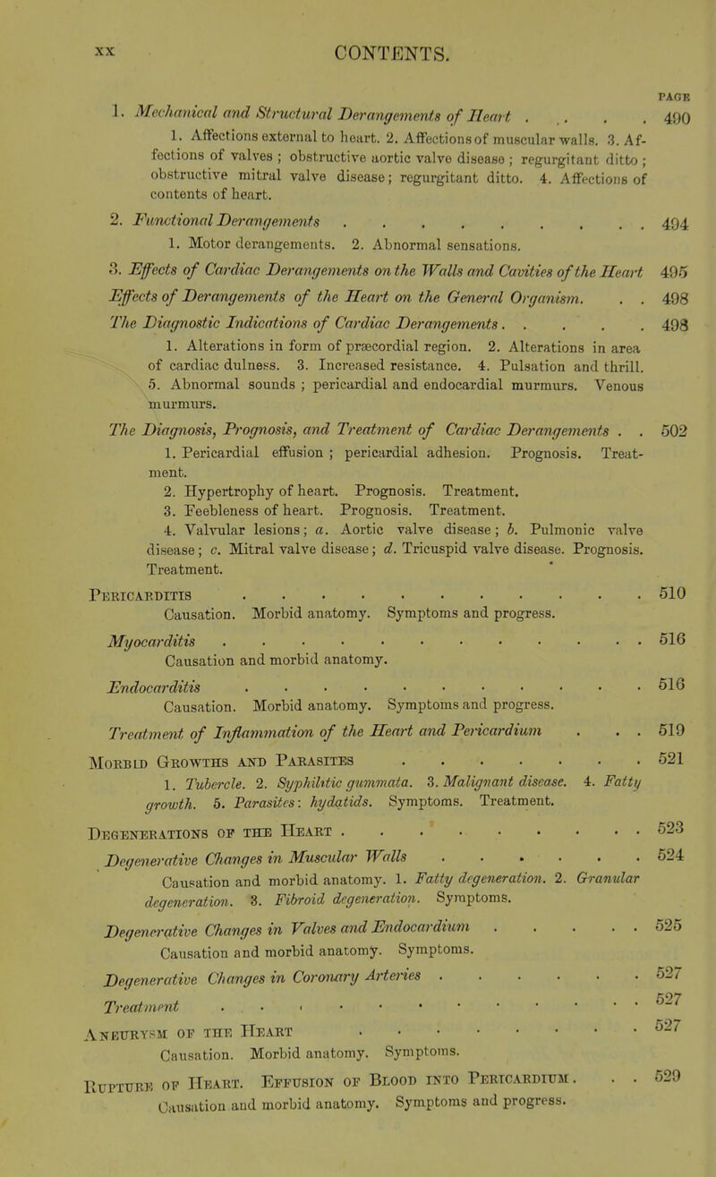 PAGE 'I' Mechanical and Structural Derangements of Ileart . .. . , 490 1. Affections external to heart. 2. Affections of muscular walls. 3. Af- fections of valves ; obstructive aortic valve disease ; regurgitant ditto ; obstructive mitral valve disease; regurgitant ditto. 4. Affections of contents of heart. 2. FuTictional Derangements 494 1. Motor derangements. 2. Abnormal sensations. 3. Effects of Cardiac Derangements on the Walls and Cavities of the Heart 495 Effects of Derangements of the Heart on the General Organisjn. . . 498 The Diagnostic Indications of Cardiac Derangements. . . . , 493 1. Alterations in form of prsecordial region. 2. Alterations in area of cardiac dulness. 3. Increased resistance. 4. Pulsation and thrill. 5. Abnormal sounds ; pericardial and endocardial murmurs. Venous murmurs. The Diagnosis, Prognosis, and Treatment of Cardiac Derangements . . 502 1. Pericardial effusion ; pericardial adhesion. Prognosis. Treat- ment. 2. Hypertrophy of heart. Prognosis. Treatment. 3. Feebleness of heart. Prognosis. Treatment. 4. Valvular lesions; a. Aortic valve disease; b. Pulmonic valve disease; c. Mitral valve disease; d. Tricuspid valve disease. Prognosis. Treatment. Pericaeditts 510 Causation. Morbid anatomy. Symptoms and progress. Myocai'ditis 516 Causation and morbid anatomy. Endocarditis 616 Causation. Morbid anatomy. Symptoms and progress. Treatment of Inflammation of the Heart and Pericardium . . . 519 MoRBLD Growths and Parasites 521 1. Tubercle. 2. Syphihtic gummata. 3. Maligimnt disease. 4. Fatty growth. 5. Parasites: hydatids. Symptoms. Treatment. DEGEIfBRATIONS OP THU IIeART 523 Degenerative Changes in Muscular Walls 524 Causation and morbid anatomy. 1. Fatty degeneration. 2. Granular degeneration. 3. Fibroid degeneration. Symptoms. Degenerative Changes in Valves and Endocardium 525 Causation and morbid anatomy. Symptoms. Degenerative Changes in Coronary Arteries 527 Treatment . . ANETJKYSM OE THE HeART ^^^ Causation. Morbid anatomy. Symptoms. Rupture oe PIeart. Effusion op Blood into Pericardium. . . 529 Causation and morbid anatomy. Symptoms and progress.