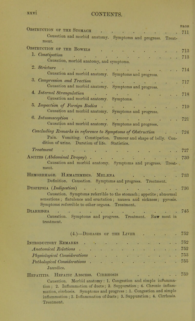 Obstruction of the Stomach ^^11 Causation and morbid anatomy. Symptoms and progress. Treat- ment. Obstruction of the Bowels 713 1. Constipation Causation, morbid anatomy, and symptoms. 2. Stricture 714 Causation and morbid anatomy. Symptoms and progress. 8. Compression and Traction 717 Causation and morbid anatomy. Symptoms and progress. 4. Internal Strangulation . . . 713 Causation and morbid anatomy. Symptoms. 6. Impaction of Foreign Bodies 7I9 Causation and morbid anatomy. Symptoms and progress. 6. Intussusception . . . . . , . . . . . 721 Causation and morbid anatomy. Symptoms and progress. Concluding Remarks in reference to Symptoms of Obstruction . . 724 Pain. Vomiting. Constipation. Tumour and shape of belly. Con- dition of urine. Duration of life. Statistics. Treatment ............ 727 Ascites {Abdominal Dropsy) ......... 730 Causation and morbid anatomy. Symptoms and progress. Treat- ment. Hemorrhage. HLaEMATEMESis. INIeijsna 7.i3 Definition. Causation. Symptoms and progress. Treatment. Dyspepsia (Indigestion) 73G Causation. Symptoms referrible to tbe stomach; appetite; abnormal sensations ; flatulence and eructation ; nausea and sickness; pyrosis. Symptoms referrible to other organs. Treatment. DiARRHCEA 745 Causation. Symptoms and progress. Treatment. Eair meat in treatment. (4.)—Diseases of the Liver .... 752 Introductory Kemarks 752 Anatomical Relations .......... 752 Physiological Considerations ......... 753 Pathological Considerations . . . 765 Jaundice. Hepatitis. Hepatic Abscess. Cirrhosis 759 Causation. Morbid anatomy : 1. Congestion and simple inflamma- tion ; 2. Inflammation of ducts; 3. Suppuration ; 4. Chronic inflam- mation, cirrhosis. Symptoms and progress : 1. Congestion and simple inflammation ; 2. Inflammation of ducts; 3. Suppuration; 4. Cirrhosis. Treatment.