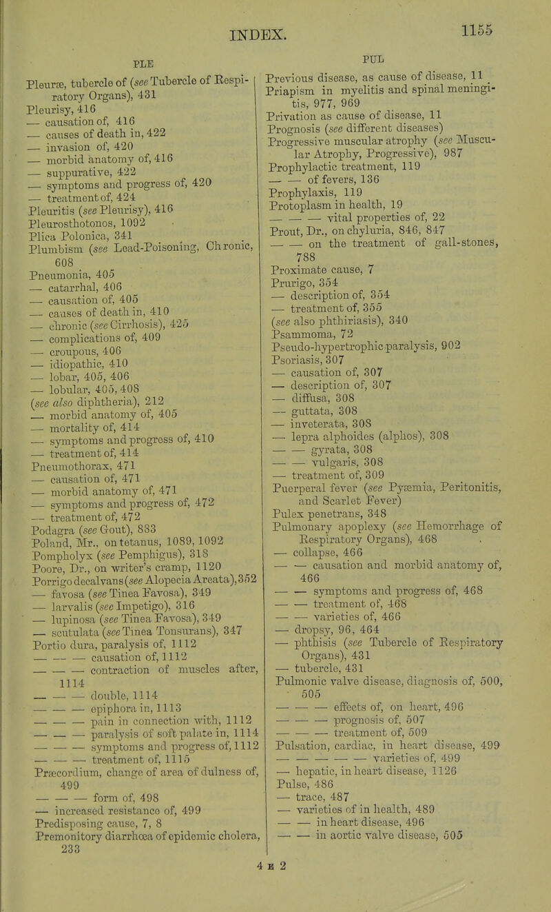PLE Pleurte, tubercle of (see Tubercle of Eospi- ratory Organs), 431 Pleurisy, 416 — causation of, 416 — causes of death in, 422 — invasion of, 420 — morbid anatomy of, 416 — suppurative, 422 — symptoms and progress of, 420 — treatment of, 424 Pleiiritis (sec Pleurisy), 416 Pleurosthotouos, 1092 Plica Polonica, 341 Plumbism {see Lead-Poisoning, Chrome, 608 _ Pneumonia, 405 — catarrhal, 406 —• causation of, 405 — causes of death in, 410 — chronic (sec Cirrhosis), 425 — complications of, 409 —• croupous, 406 — idiopathic, 410 — lobar, 405, 406 — lobular, 405, 408 [see also diphtheria), 212 morbid anatomy of, 405 — mortality of, 414 — symptoms and progress of, 410 — treatment of, 414 Pneumothorax, 471 — causation of, 471 — morbid anatomy of, 471 — symptoms and progress of, 472 — treatment of, 472 Podagra (see Gout), 883 Poland, Mr., on tetanus, 1089,1092 Pompholyx (see Pemphigus), 318 Poore, Dr., on writer's cramp, 1120 Porrigo decalvans(see Alopecia Areata),352 — favosa (see Tinea Pavosa), 349 — larvalis (sec Impetigo), 316 — lupinosa (sec Tinea Favosa), 349 — scutulata (see Tmea Tonsurans), 347 Portio dura, paralysis of, 1112 causation of, 1112 contraction of muscles after, 1114 double, 1114 epiphora in, 1113 pain in connection with, 1112 paralysis of soft iKilate in, 1114 symptoms and progress of, 1112 — treatment of, 1115 Prsecordium, change of area of dulness of, 499 form of, 498 — increased resistance of, 499 Predisposing cause, 7, 8 Premonitory diarrhoea of epidemic cholera, 233 PUL I Previous disease, as cause of disease, H _ Priapism in myelitis and spinal meningi- tis, 977, 969 Privation as cause of disease, 11 Prognosis (sec different diseases) Progressive muscular atrophy (see Muscu- lar Atrophy, Progressive), 987 Prophylactic treatment, 119 of fevers, 136 Prophylaxis, 119 Protoplasm in health, 19 vital properties of, 22 Prout, Dr., onchyluria, 846, 847 on the treatment of gall-stones, 788 Proximate cause, 7 Prurigo, 354 — description of, 354 — treatment of, 355 (sec also phthiriasis), 340 Psammoma, 72 Psendo-hypertrophic paralysis, 902 Psoriasis, 307 — causation of, 307 — description of, 307 — diflfusa, 308 — guttata, 308 — inveterata, 308 — lepra alphoides (alphos), 308 gyrata, 308 vulgaris, 308 — treatment of, 309 Puerperal fever (see Pyaemia, Peritonitis, and Scarlet Fever) Pulex penetrans, 348 Pulmonary apoplexy (see Hemorrhage of Eespiratory Organs), 468 — collapse, 466 — — causation and morbid anatomy of, 466 symptoms and progress of, 468 trcntnient of, 468 varieties of, 466 — dropsy, 96, 464 — phthisis (sec Tubercle of Respiratory Organs), 431 — tubercle, 431 Pulmonic valve disease, diagnosis of, 500, 505 effects of, on heart, 496 prognosis of, 507 — treatment of, 509 Pulsation, cardiac, in heart disease, 499 — — varieties of, 499 — hepatic, in heart disease, 1126 Pulse, 486 — trace, 487 — varieties of in health, 489 — — in heart disease, 496 in aortic valve disease, 505 4 B 2