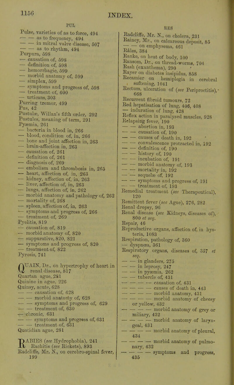 PUL Piilse, varieties of as to force, 494 ■ as to frequency, 494 in mitral valve disease, 507 as to rhythm, 494 Purpura, 598 — causation of, 598 — definition of, 698 — hemorrhagic, 699 — morbid anatomy of, 599 — simplex, 599 — symptoms and progress of, 598 — treatment of, 600 — urticans, 303 Purring tremor, 499 Pus, 42 Pustulas, Willan's fifth order, 292 Pustules, meaning of term, 291 Pyaemia, 261 — bacteria in blood in, 266 ■— blood, condition of, in, 266 — bone and joint affection in, 263 — brain-afifection in, 263 — causation of, 261 — definition of, 261 •— diagnosis of, 269 — embolism and thrombosis in, 265 — heart, affection of, in, 263 — kidney, affection of, in, 263 — liver, affection of, in, 263 — lungs, affection of, in, 262 — morbid anatomy and pathology of, 262 — mortality of, 268 — spleen, affection of, in, 263 — symptoms and progress of, 266 — treatment of, 269 Pyelitis, 819 — caiisation of, 819 — morbid anatomy of, 820 — suppurative, 820, 821 — symptoms and progress of, 820 — treatment of, 822 Pyrosis, 741 QUAIN, Dr., on hypertrophy of heart in renal disease, 817 Quartan ague, .281 Quinine in ague, 226 Quinsy, acute, 628 ■— ■—• causation of, 628 — — morbid anatorfiy of, 628 — — symptoms and progress of, 629 — — treatment of, 630 — chronic, 631 symptoms and progress of, 631 — — treatment of, 631 Quotidian ague, 281 EAEIES (see Hydrophobia), 241 Eachitis (see Eickets), 893 Eadcliffo, Mr. N., on cerebro-spinal fever, 199 RES Eadcliffe, Mr. N., on cholera, 231 Eamcy, Mr., on calcareous deposit, 85 on emphysema, 461 Eales, 384 Eanke, on heat of body, 100 Eausom, Dr., on tlu-ead-worms, 704 Eash (exanthema), 290 Eayer on diabetes insipidus, 858 Eecamicr on hemiplegia in cerebral , softening, 1041 Eectum, ulceration of (see Periproctitis), • 668 ^ Eecurrent fibroid tumours, 72 Eed hepatisation of lung, 406, 408 — induration of lung, 428 Eeflex action in paralysed muscles, 928 Eelapsing fever, 190 abortion in, 193 causation of, 190 causes of death in, 192 convalescence protracted in, 192 definition of, 190 history of, 190 incubation of, 191 morbid anatomy of, 193 mortality in, 192 sequela5 of, 192 symptoms and progress of, 191 treatment of, 193 Eemedial treatment (see Therapeutical), 120 Eemittent fever (see Ague), 276, 282 Eenal dropsy, 96 Eenal disease (see Kidneys, diseases ox), 800 et seq. Eepair, 46 Eeproductive organs, affection of, in hys- teria, 1083 Eespiration, pathology of, 360 — dyspnoea, 361 Eespiratory organs, diseases of, 357 et seq. in glanders, 275 — — in leprosy, 247 in pysemia, 262 tubercle of, 431 causation of, 431 —■ causes of death in, 443 — morbid anatomy, 431 — — morbid anatomy of cheesy or yellow, 432 morbid anatomy of grey or miliary, 432 morbid anatomy of laryn- geal, 431 morbid anatomy of pleural, 434 morbid anatomy of pulmo- narj', 432 symptoms and progress, 433