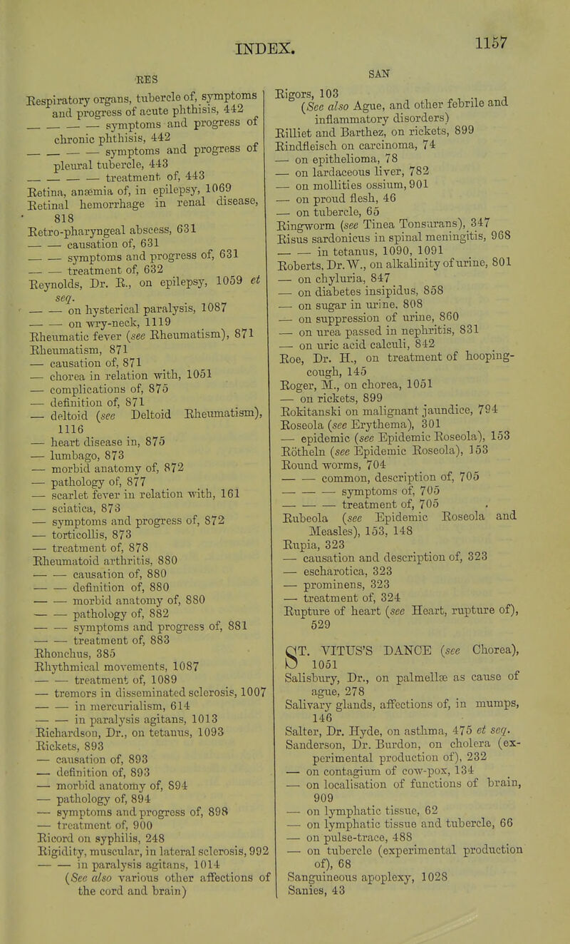 1167 RES Eespiratory organs, tubercle of, symptoms and progress of acute phthisis, 442 symptoms and progress of chronic phthisis, 442 symptoms and progress o± pleural tubercle, 443 treatment of, 443 Eetina, ansemia of, in epilepsy, 1069 Eetinal hemorrhage in renal disease, 818 Eetro-pharyngeal abscess, 631 causation of, 631 symptoms and progress of, 631 treatment of, 632 Eeynolds, Dr. E., on epilepsy, 1059 et seq. on hysterical paralysis, 1087 -on -wry-neck, 1119 Eheumatic fever {see Eheumatism), 871 Eheumatism, 871 — causation of, 871 — chorea in relation with, 1051 — complications of, 875 — definition of, 871 — deltoid {sec Deltoid EheiTmatism), 1116 — heart disease in, 875 — lumbago, 873 — morbid anatomy of, 872 — pathology of, 877 — scarlet fever in relation -with, 161 — sciatica, 873 — symptoms and progress of, 872 — torticollis, 873 — treatment of, 878 Eheumatoid arthritis, 880 causation of, 880 definition of, 880 morbid anatomy of, 880 pathology of, 882 symptoms and progress of, 881 treatment of, 883 Ehonchus, 385 Ehythmical movements, 1087 treatment of, 1089 — tremors in disseminated sclerosis, 1007 in mercurialism, 614 in paralysis agitans, 1013 Eichardson, Dr., on tetanus, 1093 Eickets, 893 — causation of, 893 — definition of, 893 —• morbid anatomy of, 894 — pathology of, 894 — symptoms and progress of, 898 — treatment of, 900 Eieord on syphilis, 248 Eigidity, muscular, in lateral sclerosis, 992 in paralysis agitans, 1014 {See also various other affections of the cord and brain) SAN Eigors, 103 . ^^ a {See also Ague, and other febrile and inflammatory disorders) Eilliet and Barthez, on rickets, 899 Eindfleisch on carcinoma, 74 — on epithelioma, 78 — on lardaceous liver, 782 — on moUities ossium, 901 - on proud flesh, 46 — on tubercle, 65 Eing\7orm {see Tinea Tonsurans),_347 Eisus sardonicus in spinal meningitis, 968 in tetanus, 1090, 1091 Eoberts.Dr.W., on alkalinity of urine, 801 - on chyluria, 847 — on diabetes insipidus, 858 - on sugar in urine, 808 — on suppression of urine, 860 — on iirea passed in nephritis, 831 — on uric acid calculi, 842 Eoe, Dr. H., on treatment of hooping- cough, 145 Eoger, M., on chorea, 1051 — on rickets, 899 Eokitanski on malignant jaundice, 794 Eoseola {see Erythema), 301 — epidemic {see Epidemic Eoseola), 153 Eotheln (see Epidemic Eoseola), 153 Eound -worms, 704 common, description of, 705 •— symptoms of, 705 treatment of, 705 Eubeola {see Epidemic Eoseola and Measles), 153, 148 Eupia, 323 — causation and description of, 323 — escharotica, 323 — prominens, 323 — treatment of, 324 Eupture of heart {see Heart, rupture of), 529 ST. VITUS'S DANCE {see Chorea), 1051 Salisbiiry, Dr., on palmellse as cause of ague, 278 Salivary glands, affections of, in mumps, 146 Salter, Dr. Hyde, on asthma, 475 et seq. Sanderson, Dr. Burdon, on cholera (ex- perimental production of), 232 — on contagium of co-w-pox, 134 — on localisation of functions of brain, 909 — on lymphatic tissue, 62 — on lym]phatic tissue and tiibercle, 66 — on ptilse-trace, 488 — on tubercle (experimental production of), 68 Sanguineous apoplexy, 1028 Sanies, 43