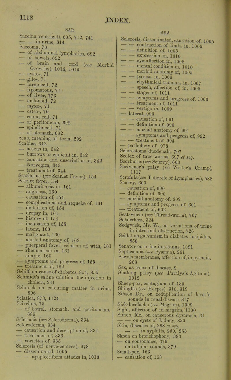 SAR Sarcina veutriciili, 695, 712, 741 iu urine, 814 Sarcoma, 70 — of abdominal lymphatics, 692 — of bowels, 692 — of brain and cord (see Morbid Growths), 1016, 1019 — cysto-, 71 — glio-, 71 — large-cell, 72 — iipomatous, 71 — of liver, 773 — melanoid, 72 — myxo-, 71 — osteo-, 70 — round-cell, 71 — of peritoneum, 692 — spindle-cell, 71 — of stomach, 692 Scab, meaning of term, 292 Scabies, 342 — acarus in, 342 — burrows or cuniculi in, 342 — causation and description of, 342 — Norvegica, 343 — treatment of, 344 Scarlatina (see Scarlet Feyer), 154 Scarlet fever, 154 — albuminaria in, 161 — anginosa, 160 — causation of, 154 — complications and sequelse of, 161 — definition of, 154 — dropsy in, 161 — history of, 154 — incubation of, 155 — latent, 160 — malignant, 160 — morbid anatomy of, 162 — puerperal fever, relation of, with, 161 — rheumatism in, 161 ■— simple, 160 — symptoms and progress of, 155 — treatment of, 162 SchifF, on cause of diabetes, 854, 855 Schmidt's saline solution for injection in cholera, 241 Schunck on colouring matter in urine, 806 Sciatica, 873, 1124 Scirrhus, 75 — of bowel, stomach, and peritoneum, 689 Scieriasis (see Scleroderma), 334 Scleroderma, 334 — causation and description of, 334 — treatment of, 336 — varieties of, 335 Sclerosis (of nerve-centres), 978 — disseminated, 1005 apoplectiform attacks in, 1010 SMA Sclerosis, disseminated, causation of, 1005 — — contraction of limbs in, 1009 — — definition of, 1005 expression in, 1010 eye-afFoction in, 1008 mental condition in, 1010 morbid anatomy of, 1005 paresis in, 1009 rhythmical tumours in, 1007 speech, affection of, in, 1008 stages of, 1011 symptoms and progress of, 1006 treatment of, 1011 vertigo in, 1009 — lateral, 990 causation of, 991 definition of, 990 morbid anatomy of, 991 symptoms and progress of, 992 treatment of, 994 — pathology of, 978 Sclerostoma duodenale, 707 Scolex of tape-worms, 697 et seq. Scorbutus {see Scurvy), 600 Scrivener's palsy {see Writer's Cramp), 1117 Scrofula (see Tubercle of Lymphatics), 588 Scurvy, 600 — causation of, 600 — definition of, 600 — morbid anatomy of, 602 — symptoms and progress of, 601 — treatment of, 602 Seat-worm {see Thread-worm), 707 Seborrhoea, 324 Sedgwick, Mr. W., on variations of urine in intestinal obstruction, 726 Seidel on galvanism in diabetes insipidus, 858 Senator on urine in tetanus, 1091 Septicsemia {sec Pyaemia). 261 Serous membranes, alFeetion of, in pyaemia, 263 Sex, as cause of disease, 9 Shaking palsy {see Paralysis Agitans), 1012 Sheep-pox, contagium of, 135 Shingles {see Herpes), 318, 319 Sibson, Dr., on reduplication of heart's sounds in renal disease, 817 Sick-headache {see Megrim), 1099 Sight, alFection of, in megrim, 1100 Simon, Mr., on cancerous dj-scrasia, 31 on cysts of kidney, 830 Skin, diseases of, 288 et seq. — in syphilis, 250, 253 Skoda on bronchophony, 383 — on consonance, 379 —• on tubular sounds, 379 Small-pox, 163 — causation of, 163