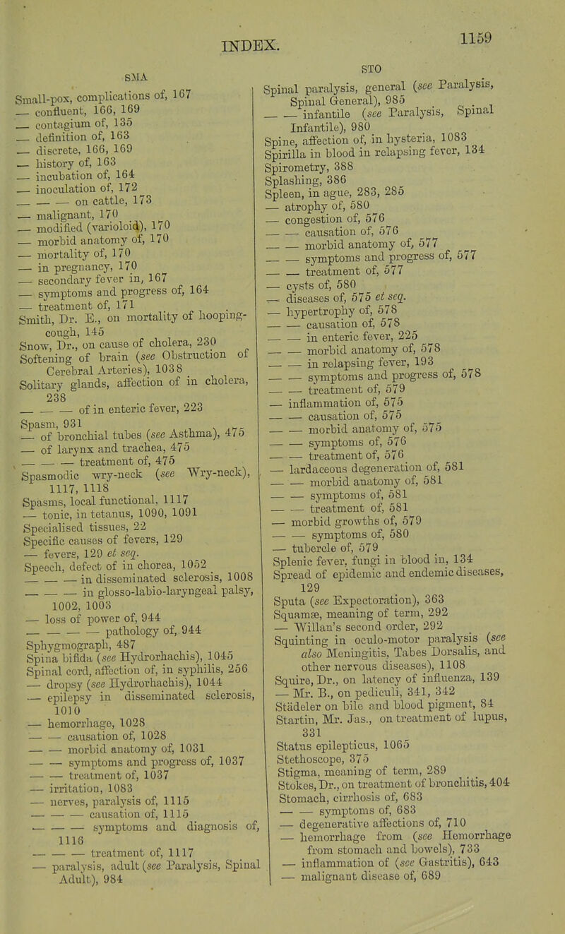 SJIA Small-pox, complications of, 167 — confluent, 166, 169 contagium of, 135 definition of, 163 _ discrete, 166, 169 — history of, 163 — incubation of, 164 — inoculation of, 172 on cattle, 173 — malignant, 170 — modified (varioloid), 170 — morbid anatomy of, 170 — mortality of, 170 — in pregnancy, 170 — secondary fever in, 167 _ symptoms and progress of, 164 — treatment of, 171 Smith, Dr. E., on mortality of hooping- cough, 145 Sno-w, Dr., on cause of cholera, 230 Softening of brain {see Obstruction of Cerebral Arteries), 1038 Solitary glands, affection of in cholera, 238 of in enteric fever, 223 Spasm, 931 s ,>Tr _ of bronchial tubes {see Asthma), 475 — of larynx and trachea, 475 treatment of, 475 Spasmodic wry-neck {see Wry-neck), 1117, 1118 Spasms, local functional, 1117 — tonic, in tetanus, 1090, 1091 Specialised tissues, 22 Specific causes of fevers, 129 — fevers, 129 et seq. Speech, defect of in chorea, 1052 _ in disseminated sclerosis, 1008 in glosso-labio-laryngeal palsy, 1002, 1003 — loss of power of, 944 pathology of, 944 Sphygmograph, 487 Spina bifida {see Hydrorhachis), 1045 Spinal cord, affection of, in syphilis, 256 — dropsy {see Hydrorhachis), 1044 — epilepsy in disseminated sclerosis, 1010 — hemorrhage, 1028 causation of, 1028 morbid anatomy of, 1031 symptoms and progress of, 1037 treatment of, 1037 — irritation, 1083 — nerves, paralysis of, 1115 causation of, 1115 symptoms and diagnosis of, 1118 treatment of, 1117 — paralysis, adult (see Paralysis, Spinal Adult), 984 STO Spinal paralysis, general {see Paralysis, Spinal General), 985 c- • i infantile (see Paralysis, Spinal Infantile), 980 Spine, affection of, in hysteria, 1083 Spirilla in blood in relapsing fever, 134 Spirometry, 388 Splashing, 386 Spleen, in ague, 283, 285 — atrophy of, 580 ^ — congestion of, 576 cau-sation of, 576 morbid anatomy of, 577 symptoms and progress of, 577 treatment of, 577 — cysts of, 580 diseases of, 575 et seq. — hypertrophy of, 678 causaiion of, 578 in enteric fever, 225 morbid anatomy of, 578 in relapsing fever, 193 symptoms and progress of, 578 treatment of, 579 — inflammation of, 575 causation of, 575 morbid anatomy of, 575 symptoms of, 576 treatment of, 576 — lardaceous degeneration of, 581 morbid anatomy of, 581 symptoms of, 581 treatment of, 581 — morbid growths of, 579 symptoms of, 580 — tubercle of, 579 Splenic fever, fungi in blood in, 134 Spread of epidemic and endemic diseases, 129 Sputa {see Expectoration), 363 Squamae, meaning of term, 292 — Willan's second order, 292 Squinting in oculo-motor paralysis {see also Meningitis, Tabes Dorsalis, and other nervous diseases), 1108 Squire, Dr., on latency of influenza, 139 — Mr. B., on pediculi, 341, 342 Stadeler on bile and blood pigment, 84 Startin, Mr. Jas., on treatment of lupus, 331 Status epilepticus, 1065 Stethoscope, 375 Stigma, meaning of term, 289 Stokes, Dr., on treatment of bronchitis, 404 Stomach, cirrhosis of, 683 symptoms of, 683 — degenerative affections of, 710 — hemorrhage from (see Hemorrhage from stomach and bo\vels), 733 — inflammation of {see Gastritis), 643 — malignant disease of, 689