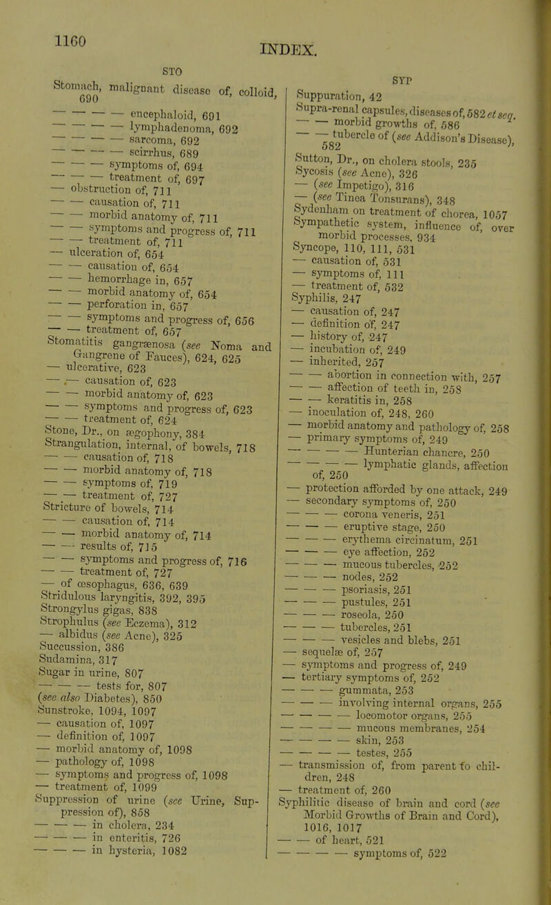 INDEX. STO Stonmch, malignant disease of, colloid, encephaloid, 691 lymphadenoma, 692 sarcoma, 692 scirrhus, 689 symptoms of, 694 treatment of, 697 — obstruction of, 711 causation of, 711 morbid anatomy of, 711 symptoms and progress of, 711 treatment of, 711 — ulceration of, 654 causation of, 654 liemorrhage in, 657 morbid anatomy of, 654 perforation in, 657 ■ symptoms and progress of, 656 — — treatment of, 657 Stomatitis gangraenosa (see Noma and trangrene of Fauces), 624, 625 — idcoratire, 623 — ,— causation of, 623 — — morbid anatomy of, 623 symptoms and progress of, 623 treatment of, 624 Stone, Dr., on segophony, 384 Strangulation, internal, of bowels, 718 causation of, 718 morbid anatomy of, 718 symptoms of, 719 — _— treatment of, 727 Stricture of bowels, 714 causation of, 714 — — morbid anatomy of, 714 results of, 715 S}Tnptoms and progress of, 716 treatment of, 727 — of a3sophagus, 636, 639 Stridulous laryngitis, 392, 395 Strongylus gigas, 838 Strophulus (see Eczema), 312 — albidns {see Acne), 325 Succussion, 386 Sudamina, 317 Sugar in urine, 807 tests for, 807 (see also Diabetes), 850 Sunstroke, 1094, 1097 — causation of, 1097 — definition of, 1097 — morbid anatomy of, 1098 — pathology of, 1098 — symptoms and progress of, 1098 — treatment of, 1099 Suppression of urine (see Urine, Sup- pression of), 858 in cholera, 234 in enteritis, 726 in hysteria, 1082 SYP Suppuration, 42 Supra-renal capsules, diseases of, 582 ct sea morbid gro\»i;hs of, 586 - tubercle of (see Addison's Disease), Sutton, Dr., on cholera stools, 235 Sycosis {see Acne), 326 — {sec Impetigo), 316 —• {see Tinea Tonsurans), 348 Sydenham on treatment of chorea, 1057 Sympathetic system, influence of, over morbid processes, 934 Syncope, 110, 111, 531 — causation of, 531 — symptoms of. Ill — treatment of, 532 Syphilis, 247 — causation of, 247 — definition of, 247 — history of, 247 — incubation of, 249 — inherited, 257 abortion in connection with, 257 affection of teeth in, 258 keratitis in, 258 — inoculation of, 248, 260 — morbid anatomy and pathology of 258 — primaiy symptoms of, 249 ■ Hunterian chancre, 250 lymphatic glands, affection of, 250 — protection afforded by one attack, 249 — secondary symptoms of, 250 corona veneris, 251 eruptiA'e stage, 250 erythema circinatum, 251 eye affection, 252 mucous tubercles, 252 nodes, 252 psoriasis, 251 pustules, 251 roseola, 250 tubercles, 251 vesicles and blebs, 251 — sequelae of 257 — sjTuptoms and progress of, 249 — tertiary symptoms of, 252 gummata, 253 involving internal organs, 255 — locomotor organs, 255 mucous membranes, 254 skin, 253 testes, 255 transmission of, from parent fo chil- dren, 248 treatment of, 260 Syphilitic disease of brain and cord {see Morbid Growths of Brain and Cord), 1016, 1017 — of heart, 521 symptoms of, 522