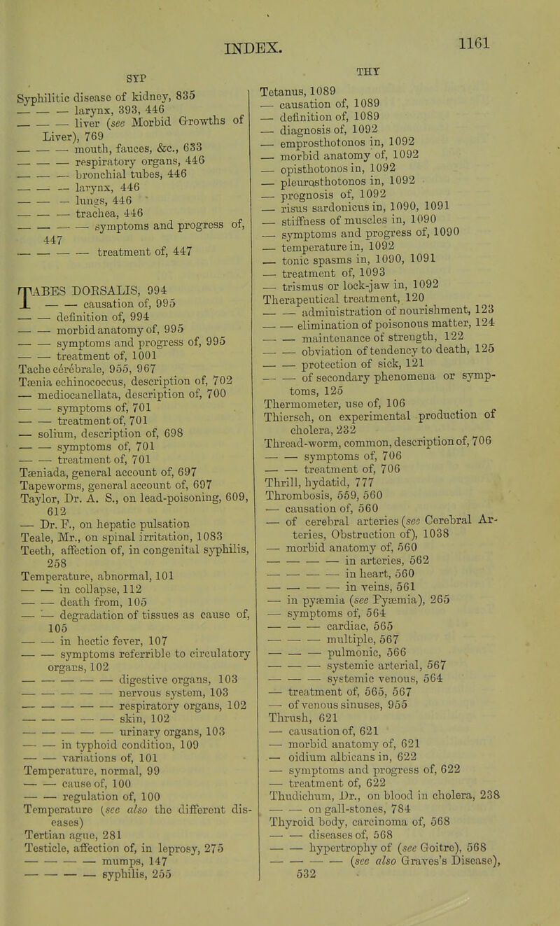 STP Syphilitic disease of kidney, 835 larynx, 393, 446 liver {see Morbid Growths of Liver), 769 mouth, fauces, &c., 633 respiratory organs, 446 bronchial tubes, 446 — larynx, 446 — lungs, 446 — trachea, 446 symptoms and progress of, 447 treatment of, 447 TABES DOESALIS, 994 causation of, 995 definition of, 994 morbid anatomy of, 995 symptoms and progress of, 995 treatment of, 1001 Tache cerebrale, 955, 967 Taenia echinococcus, description of, 702 — mediocanellata, description of, 700 symptoms of, 701 treatment of, 701 — solium, description of, 698 symptoms of, 701 treatment of, 701 Tseniada, general account of, 697 Tapeworms, general account of, 697 Taylor, Dr. A. S., on lead-poisoning, 609, 612 — Dr. F., on hepatic pidsation Teale, Mr., on spinal irritation, 1083 Teeth, affection of, in congenital syphilis, 258 Temperature, abnormal, 101 in collapse, 112 death from, 105 — '■— degradation of tissues as cause of, 105 in hectic fever, 107 symptoms referrible to circulatory organs, 102 digestive organs, 103 nervous system, 103 ■ respiratory organs, 102 skin, 102 urinary organs, 103 in typhoid condition, 109 variations of, 101 Temperature, normal, 99 cause of, 100 regulation of, 100 Temperature {sec also the different dis- eases) Tertian ague, 281 Testicle, affection of, in leprosy, 275 mumps, 147 syphilis, 255 THT Tetanus, 1089 — causation of, 1089 — definition of, 1089 — diagnosis of, 1092 — emprosthotonos in, 1092 — morbid anatomy of, 1092 — opisthotonos in, 1092 — pleurQsthotonos in, 1092 — prognosis of, 1092 — risus sardonicus in, 1090, 1091 stiffness of miiscles in, 1090 — symptoms and progress of, 1090 — temperature in, 1092 — tonic spasms in, 1090, 1091 — treatment of, 1093 — trismus or lock-jaw in, 1092 Therapeutical treatment, 120_ administration of nourishment, 123 elimination of poisonous matter, 124 maintenance of strength, 122 obviation of tendency to death, 125 protection of sick, 121 of secondary phenomena or symp- toms, 125 Thermometer, use of, 106 Thiersch, on experimental production of cholera, 232 Thread-worm, common, description of, 706 symptoms of, 706 treatment of, 706 Thrill, hydatid, 777 Thrombosis, 559, 560 — caiisation of, 560 — of cerebral arteries {sco Cerebral Ar- teries, Obstruction of), 1038 — morbid anatomy of, 560 in arteries, 562 in heart, 560 ■—• —-in veins, 561 — in pysemia {see Pyaemia), 265 — symptoms of, 564 cardiac, 565 multiple, 567 — — — pulmonic, 566 systemic arterial, 567 — systemic venous, 564 ■—• treatment of, 565, 567 —■ of venous sinuses, 955 Thrush, 621 — causation of, 621 — morbid anatomy of, 621 — oidium albicans in, 622 — symptoms and progress of, 622 — treatment of, 622 Thudichum, Dr., on blood in cholera, 238 on gall-stones, 784 Thyroid body, carcinoma of, 568 — — diseases of, 568 hypertrophy of (.sec Goitre), 568 {see also Graves's Disease), 532