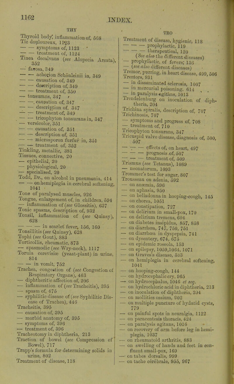 INDEX. THY Thyroid body^ inflammation of, 568 Tic doulouroux, 11*^3 symptoms of, 1123 * —■ — treatment of, 112-i Tinea ^decalvans {see Alopecia Areata), — ftiTOsa, 349 achoriou Schonleinii in, 349 causation of, 349 ■ desfcription of, 349 treatment of, 350 — tonsurans, 347 ' . caugation of, 347 description of, 347 — — treatment of, 349 tricophyton tonsurans in, 347 — versicolor, 351 causation of, 351 description of, 351 microsporon furfur in, 351 •— — treatment of, 352 Tinkling, metallic, 381 Tissues, connective, 20 — epithelial, 20 — physiological, 20 — specialised, 20 Todd, Dr., on alcohol in pneumonia, 414 on hemiplegia in cerebral softening, 1041 Tone of paralysed muscles, 926 Tongue, enlargement of, in children, 594 — inflammation of (see Glossitis), 627 Tonic spasms, description of, 932 Tonsil, inflammation of (sec Quinsy), 628 in scarlet fever, 156, 160 Tonsillitis {sec Quinsy), 628 Tophi {see Gout), 883 Torticollis, rheumatic, 873 — spasmodic (sec Wry-neck), 1117 Torula cerevisife (yeast-plant) in urine, 814 in Tomit, 752 Trachea, congestion of {se6 Congestion of Respiratory Organs), 463 — diphtheritic aflTection of, 206 — inflammation of {see Tracheitis), 395 — spasm of, 475 — syphilitic disease of (see Syphilitic Dis- ease of Trachea), 446 Tracheitis, 395 — causation of, 395 — morbid anatomy of, 395 — symptoms of, 396 — treatment of, 396 Tracheotomy in diphtheria, 213 Traction of bowel {see Compression of Bowel), 717 Trapp's formula for determining solids in m'ine, 802 Treatment of disease, 118 TRO Treatment of disease, hygienic, 118 prophylactic, 119 therapeutical, 120 {Sec also the different diseases) — prophylactic, of fevers; 13G ' — (sfc a/*o different diseases) Tremor, purring, in heart disease, 499, 506 Tremors, 931 — in disseminated sclerosis, 1007 — iu mercurial poisoning, 614 — in paralysis <igitixns, 1013 Trendelenburg on inoculation, of diph- theria, 204 Trichina spiralis, description of, 707 • Trichinosis, 707 — symptoms and progress of, 708 — treatment of, 710 Tricophyton tonsurans, 347 ' Tricuspid valve disease, diagnosis of, 500, 507 — effects of, on heart, 497 prognosis .of, 507 — treatment of, 509 Trismus {see Tetanus), 1089 — neonatorum, 1093 Trommer's test for sugar, 807 Trousseau on adenia, 592 — on anaemia, 596 — on aphasia, 950 — on belladonna in hooping-cough, 145 — on chorea, 1051 — on constipation, 727 — on delirium in small-pox, 170 — on delirium tremens, 604 •— on diabetes insipidus, 857, 858 — on diarrhoea, 747, 750, 751 — on diarrhoea in dyspepsia, 741 — on dysentery, 674, 675 — on epidemic roseola, 153 — on epilepsy, 1059,1064, 1071 •— on Graves's disease, 533 ■— on hemiplegia in cerebral softening, 1041 — on hooping-cough, 144 —■ on hydrocephalic cry, 965 — on hydi-ocephalus, 1046 et seq. — on hydrocliloric acid in diphtheria, 213 — on inoculation of diphtheria, 204 — on mollities ossium, 902 — on multiple puncture of hydatid cysts, 779 _ — on painful spots in neuralgia, 1122 — on paracentesis thoracis, 424 — on paral3^sis agitans, 1016 — on recovery of arm before leg in hemi- plegia, 1037 — on rheumatoid arthritis, 883 — on swelling of hands and feet in con- fluent small-pox, 169 — on tabes dorsalis, 999 — on taclie cerebrale, 955, 967