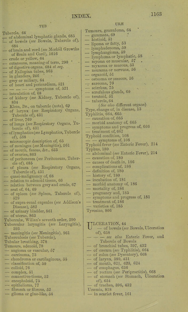 TUB Tubercle, , i ^o- of abdominal lymphatic glands, 680 of bo-wels {see I3owels, Tubercle of), 684 — of brain and cord (see Morbid Growths of Brain and Cord), 1016 — crude or yellow, 64 — cutaneous, meaning of term, 290 . * of digestive organs, 684 sc^- — of Fallopian tubes, 863 — in glanders, 246 — grey or miliary, 64 — of heart' and pericardium, 521 . . symptoms of, 521 — inociilation of, 68 — of kidney (see Kidney, Tubercle of), 8S4 — Klein, Dr., on tubercle (note), 69 — of larynx {see Kespiratory Organs, Tubercle of), 431 — of liver, 769 — of lungs (see Eespia-atory Organs, Tu- bercle of), 431 — of lymphatics (see Lymphatics, Tubercle of), 688 — microscopic description of, 65 — of meninges (see Meningitis), 061 — of mouth, fauces, &c., 633 — of ovaries, 863 •— of peritoneum {see Peritoneum, Tuber- cle of), 685 — of pleura {see Eespiratory Organs, Tubercle of), 431 — quasi-malignancy of, 68 — relation to adenoid tissue, 66 — relation between grey and crude, 67 — seat of, 64, 69 — of spleen {see Spleen, Tubercle of), 579 — of supra-renal capsules {see Addison's Disease), 582 — of urinary bladder, 861 — of uterus, 863 Tuberculae, Willan's seventh order, 290 Tubercular laryngitis {see Laryngitis), 393 — meningitis {see Meningitis), 961 Tuberculosis {see Tubercle), Tubular breathing, 378 Tumours, adenoid, 78 — angioma or vascular, 67 — carcinoma, 73 — chondroma or cartilaginous, 55 — classification of, 50 — colloid, 76 — complex, 51 — connective-tissue, 52 — encephaloid, 75 — epithelioma, 77 — fibrom'a or fibrous, 52 — glioma or glue-like, 64 ■CRM Tumours, granuloma, 64 — gummata, 69 — histioid, 51- — lipoma or fatty, 63 —- lymphadenoma, 69 — lymphangioma, 59 — lymphoma or lymphatic, 58 — myoma or-muscular, 57 — myxoma or mucous, 53 — neuroma or nervous, 56 — organoid, 51 — osteoma or psseous, 56 — sarcoma, 70 •. • — scirrhus, 75 — scrofulous glands, 60 — teratoid, 51 — tubercle, 64 {Sec also different organs) Type, change of, in disease, 13 Typlolitis, 664, 6'66 — causation of, 665 — morbid anatomy of, 665 — symptoms and progress of, 666 — treatment of, 667 Typhoid condition, 108 symptoms of, 108 Typhoid fever (see Enteric Fever), 214 Typhus, 180 — abdominal (see Enteric Fever), 214 — causation of, 180 — caiises of death in, 186 — complications of, 186 — definition of, 180 — history of, 180 — incubation of, 181 — morbid anatomy of, 186 — mortality of, 186 — pregnancy and, 185 — symptoms and progress of, 181 — treatment of, 186 — varieties of, 185 Tyrosine, 806 ULCERATION, 44 ■— of bowels {sec Bowels, Ulceration of), 658 see (xlso Enteric Fever, and Tubercle of Bowels — of bronchial tubes, 397, 432 — of C93cum {see Typhlitis), 664 — of colon {see Dysentery), 668 — of larynx, 389, 431 — of mouth, 621, 623, 624 — of oesophagus, 636 — of rectum {see Periproctitis), 668 — of stomach {see Stomach, Ulceration of), 654 — of trachea, 396, 432 Uraemia, 818 — in scarlet fever, 161