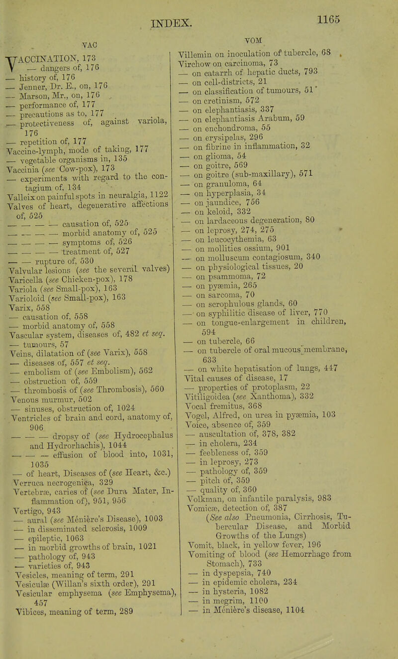 VAC YACCINATION, 173 — clangers of, 176 — history of, 176 — Jenner, Dr. E., on, 176 — Marsou, Mr., on, 176 . ■— performance of, 177 — precautions as to, 177 — protectiveness of, against variola, 176 — repetition of, 177 Vaccine-lymph, mode of taking, 177 — vegetable organisms in, 135 Vaccinia {see Cow-pox), 173 — experiments with regard to the con- tagium of, 134 Valleix on painful spots in neuralgia, 1122 Valves of heart, degenerative affections of, 525 causation of, 525 ■ — morbid anatomy of, 525 symptoms of, 626 treatment of, 527 rupture of, 530 Valvular lesions [see the several, valves) Varicella {see Chicken-pox), 178 Variola {see Small-pox), 163 Varioloid {see Small-pox), 163 Varix, 558 — causation of, 558 — morbid anatomy of, 558 Vascular system, diseases of, 482 ct seq. — tumours, 57 Veins, dilatation of {see Varix), 558 — diseases of, 557 et seq. — embolism of {see Embolism), 562 — obstruction of, 559 — tlirombosis of {see Thrombosis), 560 Venous murmur, 502 — sinuses, obstruction of, 1024 Ventricles of brain and cord, anatomy of, 906 dropsy of {see Hydrocephalus and Hydrorhachis), 1044 — effusion of blood into, 1031, 1035 — of heart. Diseases of {see Heart, &c.) Verruca necrogenica, 329 Vertebrpo, caries of {see Dura Mater, In- flammation of), 951; 956 Vertigo, 943 — aural {see Meniere's Disease), 1003 — in disseminated sclerosis, 1009 — epileptic, 1063 — in morbid growths of brain, 1021 — pathology of, 943 — varieties of, 943 Vesicles, meaning of term, 291 Vcsiculse (Willan's sixth order), 291 Vesicular emphysema {see Emphysema), 457 Vibices, meaning of term, 289 VOM Villemin on inoculation of tubercle, 68 , Virchow on carcinoma, 73 — on catarrh of hepatic ducts, 793 — on cell-districts, 21 . ^ — on classification of tumours, 51' — on cretinism, 572 — on elephantiasis, 337 — on elephantiasis Arabum, 59 — on enchondroma, 55 — on erysipelas, 296 — on fibrine in inflammation, 32 — on glioma, 54 — on goitre, 569 — on goitre (sub-maxillary), 571 — on granuloma, 64 — on hyperplasia, 34 — on jaundice, 756 — on keloid, 332 — on lardaceous degeneration, 80 — on leprosy, 274, 275 — on leucocythemia, 63 — on moUities ossium, 901 — on niolluscum contagiosum, 340 — on physiological tissues, 20 — on psammoma, 72 — on pyaemia, 265 — on sarcoma, 70 — on scrophulous glands, 60 — on syphilitic disease of liver, 770 — on tongue-enlargement in children, 594 — on tubercle, 66 — on tubercle of oral mucous'membrane, 633 — on white hepatisation of lungs, 447 Vital caiises of disease, 17 — properties of protoplasm, 22 Vitiligoidea {see Xanthoma), 332 Vocal fremitus, 368 Vogel, Alfred, on urea in pyaemia, 103 Voice, absence of, 359 — auscultation of, 378, 382 — in cholera, 234 — feebleness of, 359 — in leprosy, 273 — pathology of, 359 — pitch of, 359 — quality of, 360 Volkman, on infantile paralysis, 983 Vomicae, detection of, 387 {See also Pneumonia, Cirrhosis, Tu- bercular Disease, and Morbid Growths of the Lungs) Vomit, black, in yellow fever, 196 Vomiting of blood {see Hemorrhage from Stomach), 733 — in dyspepsia, 740 — in epidemic cholera, 234 — in hysteria, 1082 — in megrim, 1100 — in Meniere's disease, 1104