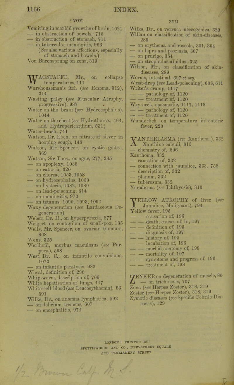 * VOM Vomiting.in morLid growtlis of brain, 1021 — iu obstruction of bowels, 715 — in obstruction of stonmcb, 711 — in.tubercubir meningitis, 963 (See also various affections, especially of stomach and bowels.) Von Biirenspruug on zona, 319 WAGSTAFFE, Mr., on collapse temperatures, 111 Warehouseman's itch (.see Eczema, 312), 314 Wasting palsy (see Muscular Atrophy, progressive), 987 Water on the brain (see Hydrocephalus), 1044 Water on the chest (see Hydrothorax, 464, and Hydropericardium, 531) Water-brash, 741 Watson, Dr. Eben, on nitrate of silver in hooping cough, 146 Watson, Mr. Spencer, on cystic goitre, 569 Watson, Sir Thos., on ague, 277, 285 — on apoplexy, 1038 ■— on catarrh, 620 — on chorea, 1053,1058 — on hyclxoceplialus, 1050 — on hysteria, 1082, 1086 ■— on lead-poisoning, 614 — on meningitis, 970 — on tetanus, 1090, 1093, 1094 Waxy degeneration {see Lardaceous De- generation) Weber, Dr. H., on hyperpyrexia, 877 Weigert on contagium of small-pox, 135 Wells. Mr. Spencer, on ovarian tumours, 868 Wens, 325 Werlhofii, morbus maculosus {see Pur- pura), 598 West, Dr. C, on infantile convulsions, 1073 — on infantile paralysis, 982 Wheal, definition of, 290 Whip-Tvorm, description of, 706 White hepatisation of lungs, 447 White-cell blood {see Leucocythfemia), 63, 591 Wilks, Dr., on an?emia lymphatica, 592 — on delirium tremens, 607 — on encephalitis, 974 ZYM Wilks, Dr., on verruf-a nocrogeiiioi, 329 Will an on classification of skin-diseases 289 — on erythema and roseola, 301, 304 — on lepra and psoriasis, 307 — on prurigo, 354 — on sti'ophulus illbidus, 325 Wilson, Mr., on classificfition of skin- diseases, 289 Worms, intestinal, 697 et seq. Wrist-drop {see Lead-poisoning), 608, 611 Writer's cramp, 1117 pathology of, 1120 treatment of, 1120 Wry-neck, spasmodic, 1117, 1118 — — pathology of, 1120 treatment of, 1120 Wunderlich on temperature in' enteric fever, 220 XANTHELASMA {see Xanthoma), 332 Xanthine calculi, 815 — chemistry of, 806 Xanthoma, 332 — causation of, 332 — connection with jaundice, 333, 758 — description of, 332 — planum, 332 — tuberosum, 332 Xeroderma {see Ichthyosis), 310 YELLOW ATEOPHY of liver {sec Jaundice, Malignant), 794 Yellow fever, 195 causation of, 195 ■ death, causes of, in, 197 definition of, 195 diagnosis of, 197 history of, 195 — — incubation of, 196 morbid anatomy of, 198 — — mortality of, 197 symptoms and progress of, 196 treatment of, 198 ZENKER on degenetation of muscle, 80 — on trichinosis, 707 Zona {see Herpes Zoster), 318, 319 Zoster (see Herpes Zoster), 318, 319 Zymotic diseases {see Specific Febrile Dis- eases), 129 LO'DON ! PnlNTED BY SPOTTISWOODI? AXD CO., NEW-STREET SQUARE AND rAKLIAMKNT BTEEIST A